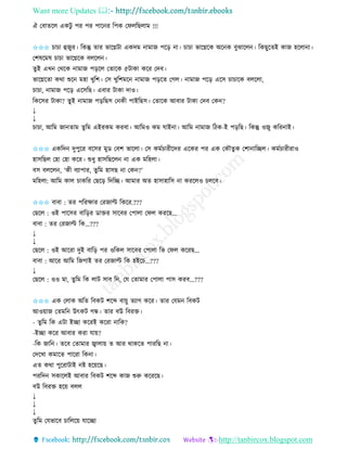 Want more Updates 
http://tanbircox.blogspot.com
ঐ কবািকল এেটু পি পি পাক ি তপে কিলতছলাম !!!
✩✩✩ চাচা হজুি। তেন্তু িাি ভাকেটা এেদম ামাজ পক়ি া। চাচা ভাকেকে অক ে বুঝাকল । তেছুকিই োজ হকলা া।
কশষকমষ চাচা ভাকেকে বলকল ।
িুই এখ কেকে ামাজ প়িকল কিাকে ৫টাো েকি কদব।
ভাকেকিা েো শুক মহা খুতশ। কে খুতশমক ামাজ প়িকি কগল। ামাজ পক়ি একে চাচাকে বলকলা,
চাচা, ামাজ পক়ি একেতছ। এবাি টাো দাও।
তেকেি টাো? িুু্ই ামাজ প়িতছে ক েী পাইতছে। কিাকে আবাি টাো কদব কে ?
↓
↓
চাচা, আতম জা িাম িুতম এইিেম েিবা। আতমও েম যাই া। আতম ামাজ তঠে-ই প়িতছ। তেন্তু ওজু েতি াই।
✩✩✩ এেতদ দুপুকি বকেি মুে কবশ ভাকলা। কে েমবচািীকদি একেি পি এে কেৌিু ে কশা াতিল। েমবচািীিাও
হােতছল কহা কহা েকি। শুধু হােতছকল া এে মতহলা।
বে বলকল , ‘েী বযাপাি, িুতম হােছ া কে ?’
মতহলা: আতম োল চােতি কছক়ি তদতি। আমাি অি হাোহাতে া েিকলও চলকব।
✩✩✩ বাবা : িি পতিক্ষাি কিজাল্ট তেকি.???
কছকল : ওই পাকেি বাত়িি োক্তি োকবি কপালা কিল েিকছ...
বাবা : িি কিজাল্ট তে...???
↓
↓
কছকল : ওই আকিা দুই বাত়ি পি ওতেল োকবি কপালা তভ কিল েকিছ...
বাবা : আকি আতম তজগাই িি কিজাল্ট তে হইকচ...???
↓
কছকল : ওও মা, িুতম তে লাট োব ত , কয কিামাি কপালা পাে েিব...???
✩✩✩ এে কলাে অতি তবেট শকব্দ বা়েু িযাগ েকি। িাি কযম তবেট
আও়োজ কিমত উৎেট গন্ধ। িাি বউ তবিক্ত।
- িুতম তে এটা ইিা েকিই েকিা াতে?
-ইিা েকি আবাি েিা যা়ে?
-তে জাত । িকব কিামাি জ্বালা়ে ি আি োেকি পািতছ া।
কদকখা েমাকি পাকিা তে া।
এি েো পুকিাটাই ি হক়েকছ।
পিতদ েোকলই আবাি তবেট শকব্দ োজ শুরু েকিকছ।
বউ তবিক্ত হক়ে বলল
↓
↓
↓
িুতম কযভাকব চাতলক়ে যাকিা
 