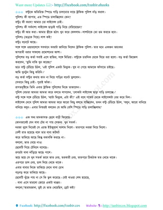 Want more Updates 
http://tanbircox.blogspot.com
✩✩✩ বল্টু কে অতিতিক্ত তিকে গাত়ি চালাক াি দাক়ে ট্রাতিে পুতলশ দাাঁ়ি েিাল।
পুতলশঃ েী বযাপাি, এি তিকে চালাতিকল কে ?
বল্টু ঃ েী েিব? আমাি কিা লাইকেন্স ক ই।
পুতলশঃ েী েবব াশ! লাইকেন্স ছা়িাই গাত়ি ত ক়ে কবতিক়েকছ ?
বল্টু ঃ েী আি েিা। আমাি স্ত্রীকে হঠাৎ খু েকি কিললাম। লাশটাকে কিা গুম েিকি হকব।
পুতলশঃ (ভ়িকে তগক়ে) লাশ েই?
বল্টু ঃ বক কট আকছ।
েকে েকে ও়েযািকলকে েবখাক খবিটা জাত ক়ে তদকল ট্রাতিে পুতলশ। িাি মক এেজ ভ়ে়ংেি
অপিাধী ধিাি োিকলয প্রকমাশক ি আশা।
পুতলকশি ব়ি েিবা েবাই একে হাতজি, েকে তমতে়ো। বল্টু কে চািতদে কেকে তিকি ধিা হকলা। ব়ি েিবা তজকেে
েিকল , 'িুতম াতে খু েকিছ?'
শুক বল্টু কচাঁতচক়ে উঠল, 'এই পুতলশ এেটা তমেুযে। িুষ া কপক়ে আমাকে িাাঁোকি চাইকছ।
আতম খু টু তেছু েতিত ।'
ব়ি েিবা বল্টু ি েো়ে ো া তদক়ে গাত়িি বক ট িুলকল ।
কেখাক তেছু ক ই। পুিাই িাাঁো।
িাগিদৃতিকি তিত এবাি ট্রাতিে পুতলকশি তদকে িাোকল ।
পুতলশ কবচািা আমিা আমিা েকি বলকি লাগকল , 'কলােটা লাইকেন্স ছা়িা গাত়ি চালাকি।'
বল্টু েকে েকে কচাঁতচক়ে উঠল, 'বযাটা তমেুযে, এটা েী?' এই বকল পকেট কেকে লাইকেন্সটা কবি েকি তদল।
লাইকেন্স কদকখ পুতলশ আমিা আমিা েকি আকিা তেছু বলকি যাতিকল , িখ বল্টু কচাঁতচক়ে উঠল, 'বলু , আকিা বাত ক়ে
বাত ক়ে বলু । এবাি ত শ্চ়েই বলকব কয আতম কবতশ তিকে গাত়ি চালাতিলাম!'
✩✩✩ এে েদয মাদোেক্ত কছকল বা়িী তিকিকছ।
কো ভাকবই কয বাবা কটি া পা়ে কেজ য খুব েিেব।
দিজা খুকল তদকিই কে এযাজ ইউজু়োল োলাম তদকলা। িািপকি দিজা তদক়ে তদকলা।
কবশী িাি হক়েকছ বকল িাি বাবা েটমট
েকি িাতেক়ে আকছ তেন্তু বোবতে েিকছ া।
বলকলা, ভাি কখক়ে াও!
কছকলতট তগক়ে কটতবকল বকেকছ।
িগচটা বাবা দাাঁত়িক়ে আকছ পাকশ।
ভক়ে ভক়ে কে খুব েিেব ভাকব ভাি ক ়ে, িিোিী ক ়ে, িািপকি তঠেঠাে মি কখকি োকে।
এিপকি োল ক ়ে, োল তদক়ে কখকি োকে।
এবাি বাবাি তদকে িাতেক়ে কদকখ বাবা কচাখ
ব়িব়ি েকি িাতেক়ে আকছ।
কছকলতট খুাঁকজ পা়ে া কে তে ভু ল েকিকছ। কযই খাও়ো কশষ হক়েকছ,
- বাবা একে মািকলা কজাকি এেটা োপ্পি।
বলকলা,"হািামজাদা, িুই কয ভাি কখক়েতছে, কেট েই?
 