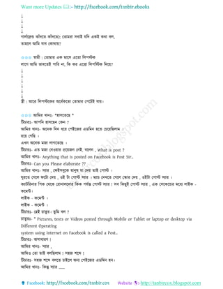Want more Updates 
http://tanbircox.blogspot.com
↓
↓
↓
↓
গালবকেন্ড োাঁদকি োাঁদকি): কিামিা েবাই যতদ এেই েো বল,
িাহকল আতম যাব কোো়ে?
✩✩✩ স্বামী : কিামাি এে মাকে একিা তলপস্টে
লাকগ আতম ভাবকিই পাতি া, তে েি একত্তা তলপতস্টে তদক়ে?
↓
↓
↓
↓
↓
↓
স্ত্রী : আকি তলপস্টকেি অকধবেকিা কিামাি কপকটই যা়ে।
✩✩✩ আতমি খা ঃ- *হােকিকছ *
তটচািঃ- আপত হােকছ কে ?
আতমি খা ঃ- অক ে তদ ধকি কপইকজি এেতম হকি কচক়েতছলাম ।
হক়ে কগতছ ।
এখ অক ে মজা লাগকিকছ ।
তটচািঃ- এি মজা ক ও়োি প্রক়েজ ক ই. বকল , What is post ?
আতমি খা ঃ- Anything that is posted on Facebook is Post Sir..
তটচািঃ- Can you Please elaborate ??
আতমি খা ঃ- েযাি , কিইেবুকে মা ুষ যা কদ়ে িাই কপাস্ট ।
িুিকি কগকল িকটা কদ়ে , ওই টা কপাস্ট েযাি । মযাচ কদখকি কগকল কিাি কদ়ে , ওইটা কপাস্ট েযাি ।
েযাটতি াি তপে কেকে কিা ালকদাি তেে পযবন্ত কপাস্ট েযাি ! েব তেছুই কপাস্ট েযাি , এে কেকেকন্ডি মকধয লাইে -
েকমে।
লাইে - েকমে ।
লাইে - েকমে ।
তটচািঃ- কহই চািুি। িুতম বল ?
চািুিঃ- " Pictures, texts or Videos posted through Mobile or Tablet or laptop or desktop via
Different Operating
system using Internet on Facebook is called a Post..
তটচািঃ- অোধািণ !
আতমি খা ঃ- েযাি ,
আতমও কিা িাই বলতছলাম ! েহজ শকব্দ !
তটচািঃ- েহজ শকব্দ বলকি চাইকল অ য কপইকজি এেতম হ ।
আতমি খা ঃ- তেন্তু েযাি ......
 