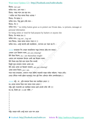 Want more Updates 
http://tanbircox.blogspot.com
তটচািঃ- Get out!
আতমি খা ঃ- কে েযাি ?
তটচািঃ- েহজ শকব্দ কবি হক়ে যা ।
* আতমি খা তগক়ে আবাি তিকি একেকছ *
তটচািঃ- তে হ়েকছ ??
আতমি খা ঃ- তেছু ভু কল কগতছ েযাি ।
তটচািঃ- তে ??
আতমি খা ঃ- " An Utility button given us to protect our Private data.. i.e pictures, messages or
personal Information
for being stolen or Used for bad purpose by hackers or anyone else
তটচািঃ- তে বলকি চাও ??
আতমি খা ঃ- Log out , Log out
েযাি তটচািঃ- েহজ ভাষা়ে বলকি পাকিা া ??
আতমি খা ঃ- এেটু আকগই কচিা েকিতছলাম , আপ াি কিা পছন্দ হ়ে ত ।
✩✩✩ ম কমাহ তে়ং কগকছ আকমতিোি েমুদ্র কেেকি কিৌদ্র স্না েিকি।
এেজ একে তজোো েিল, are you relaxing?
উত উত্তি তদকল , no. i am Manmohan Singh!!
এভাকব কবশ েক়েেজ উ াকে এেই প্রশ্ন তজকেে েিল!
উত তবিক্ত হক়ে উকঠ চকল যাকব তঠে িখ ই
তেছুটা দূকি কদখকল বািাে ওবামা কে!
উত কযক়ে ওবামা কে তজকেে েিকল , are you relaxing?
ওবামা জবাব তদকল , yes i am.
োকে োকে ম কমাহ , ওবামা'ি গাকল েইশযা েক়েেটা োপ্পি মাইিা েইকল : "আকি কবটা!!
কিাকি ঐতদকে েবাই খুইজা মিিাকছ!! আি িুই তে া এইখাক বইো কেলাইিাকছাস্ ?!
✩✩✩ বল্টু : মা , িুতম আমাকে তমেযা েো বকলতছকল কেক া ??
মাঃ কিাকে আবাি তমেযা েো বলকি যাকবা কেক া ?
বল্টু ঃ িুতম গিোলই কিা বকলতছকল আমাি কছাট কবা টা াতে পিী ???
মাঃ হযা, তঠেই কিা ! ও কিা পিীই ! "
↓
↓
↓
↓
↓
↓
↓
↓
↓
বল্টু ঃ িাহকল আতম এেটু আকগ ওকে োদ কেকে
 