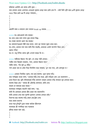 Want more Updates 
http://tanbircox.blogspot.com
মতহলািা এমত ই এে েলম কবতশ বুকঝ ।
িাি কদাো কেকে এেোকে এিগুকলা িু কলি কিা়িা আি কেউ ক ়ে ত । িাই তিত খুতশ হক়ে ১০তট িু কলি কিা়িা
FREE তদক়ে কমাট ৩৪ তট কিা়িা পাঠাকল ...
↓
↓
↓
↓
↓
↓
কছকলতট আজ ও জাক া কে িাকদি break up হক়েকছ . . . .
✩✩✩ মাঃ কহামও়োেব কশষ েকিছ?
মাঃ ভাি কখক়ে োলা বাে ধুক়ে িাখকব তেন্তু।
মাঃ দিজা জা ালা গুকলা বন্ধ েকিছ?
মাঃ জামাোপ়িগুকলা ইস্ত্রী েকি িাকখা। োল খুব েোকল িু কল কযকি হকব।
মাঃ কশা , কিামাি বাবা আি আতম তঠে েকিতছ, কিামাকে এেটা লযাপটপ তেক কদব।
কছকলঃ েতিয?
মাঃ া। শুধু ত তশ্চৎ হলাম িুতম ওপাকশ আকছা তে া।
✩✩✩ েজীকবি উচ্চিা পাাঁচ িু ট। কে কগকছ পাত্রী কদখকি।
পাত্রীি বাবা তজকেে েিকল , ‘বাবা, কিামাি উচ্চিা েি?’
েজীব বলল, ‘পাাঁচ িু ট ১০ ইতি।’
পাশ কেকে িাি মা কখাাঁচা তদক়ে তিেতিে েকি বলকল , ‘চুপ েি গাধা, এটা কিেবুে া।’
✩✩✩ এেজ তববাতহি পুরুষ, াম িাি োকশম। মুকখ েুন্দি দাত়ি।
িাি গালবকেন্ড িাকে বলল, ‘‘কিামাি দাত়ি কেভ েকিা, িুতম দাত়িকে কে এি ভাকলাবাে? …
কদকখ তহ়ংকে হ়ে! িুতম যতদআমাকে েতিয ভালবাে িাহকল কিামাি দাত়ি োমাক া মুখ কদখাকি হকব!!
োকশম উত্তি কদ়ে “ আমাি স্ত্রী এইদাত়ি ভালবাকে, আতম কেভ
েিকল কে আমাকে হিযা েিকব ”
োকশকমি গালবকেন্ড আকবতগ েকে বলল, “ওহ,
আতম তে কিামাকে কিামাি স্ত্রীি কেকে েম ভাকলাবাতে?
আতম কিামাি কেভ েিা েুদশব মুখখা া এেবাি কদখকি চাই!!”
ত রুপা়ে হক়ে োকশম দাত়ি কিকল কদ়ে,তক্ল কেভ
েকি কিকল।িািপি
িাকি িকি চু তপচুতপ ঢু কে দিজা আটকে স্ত্রীিপাকশ
োকশকমি স্ত্রী পাশতিকি িাি গাকলহাি
বুতলক়ে চমকে বকল ওকঠ,
↓
↓
↓
 
