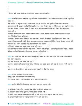 Want more Updates 
http://tanbircox.blogspot.com
↓
↓
↓
↓
“ তেেমি িুতম এখক া উঠত ? আমাি স্বামীএকে প়িকব!! ভাকগা িা়িািাত়ি!!”
✩✩✩ আকমতিো এেবাি মেলগ্রকহ মা ুষ পাঠাক াি পতিেল্প ােিকলা।। কিা, তবতভন্ন জা়েগা কেকে কেখাক মা ুষ তগক়ে
হাতজি হল।।
তেন্তু শিব তছল কয শুধুমাত্র এেজ ই কযকি পািকব এব়ং কে পিবিবীকি আি পৃতেবীকি তিকি আেকি পািকব া।
প্রেম আকবদ োিী এেজ ভািিী়ে ইতিত ়োি তছকল ।। িাকে তজকেে েিা হল তিত যাও়োি জ য েি টাো চা ।।
শুক তিত বলকল , ১ তমতল়ে েলাি, কে টাোি অকধবে আতম আমাি পতিবািকে তদকি চাই।। বাতে অকধবে দা
েিকি…চাই।।
এি পকিি আকবদ োিী তছকল এেজ িাতশ়ো োক্তাি।। িাকে তজকেে েিা হল যাবাি জ য তিত েি টাো
চা ।।তিত উত্তি তদকল , ২ তমতল়ে ।।
এি মাকঝ ১ তমতল়ে আমাি পতিবাকিি জ য আি বাতে ১ তমতল়ে কমতেকেকলি উন্ন়েক ি জ য দা েিকি চাই।।
এবাি িৃিী়ে আকবদ োিী।।তিত তছকল আমাকদি বা়ংলাকদকশি এেজ িাজ ীতিতবদ। উ াকে তজকেে েিা হল তিত
েি টাো চা ।। তিত প্রশ্নেিবাি োক োক তিেতিে েকি বলকল ,
৩ তমতল়ে !! প্রশ্নেিবা শুক অবাে।।বলল, একিা কবতশ কে ??
িখ িাজ ীতিতবদ আবাি িাি োক োক বলল, ১ তমতল়ে আতম িাখকবা।। এে তমতল়ে আপ াকে তদকবা।। আকিে
তমতল়ে ভািিী়ে ইতিত ়োিটাকে তদক়ে িাকে মেল গ্রকহ পাতঠক়ে তদকবা ।
✩✩✩ গ্রাম কেকে আো এে কলাে ঢাোি মহাখালী ফ্ল্াই ওভাি কদকখ িাি এে বন্ধু কে বলল, আিা, েিোকিি েী
মাো খািাপ হক়ে কগল ?
বন্ধু ঃ কে েিোকিি মাো খািাপ হকি যাকব ?
ভদ্রকলােঃ আমাকদি েু ত়ি গ্রাকম অক ে খাল / দী আকছ এব়ং আমিা অক ে েস্ট েকি ঐ েব খাল / দী পািাপাি
হই,
অেচ, েিোি ঐখাক েীজ া েকি এখাক শুু্েক া িাস্তাি উপি েীজ তদক়ে িাখকলা!
✩✩✩ োক্তাি: ে গ্রাচুকলশ ! কমক়ে হক়েকছ….
শ্বাশু়িী: একিা তদ পকি হকলা িাও আবাি কমক়ে?
বউ: িাও কিা হক়েকছ…. আপ াি কছকলি আশা়ে োেকল িাও হকিা া।
✩✩✩ চােতিি ইোিতভউ তদকি কগকছ এে িরুণ। শুরু হকলা প্রকশ্নাত্তি পবব—
প্র.: ে়ংতিকটি কমকঝকি তেম কিলকব , তেন্তু িাটকব া—েীভাকব েিকব এটা?
উ.: ে়ংতিকটি কমকঝ আেকল খুব শক্ত, িাটাি কোক া আশঙ্কাই ক ই!
প্র.: এেটা কদ়োল বা াকি আটজ মা ুকষি যতদ ১০ িণ্টা লাকগ, চািজ মা ুকষি েি েম়ে লাগকব?
উ.: কোক া েম়েই লাগকব া, োিণ কদ়োলটা িিক্ষকণ কিতি হক়ে যাকব!
 
