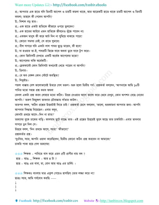 Want more Updates 
http://tanbircox.blogspot.com
প্র.: আপ াি এে হাকি যতদ তি তট আকপল ও চািতট েমলা োকে, আি আকিেতট হাকি োকে চািতট আকপল ও তি তট
েমলা; িাহকল েী কপকল আপত ?
উ.: তবশাল ব়ি হাি।
প্র.: এে হাকি এেটা হাতিকে েীভাকব ওপকি িুলকব ?
উ.: এে হাকিি আটকব এম হাতিকে জীবক ও খুাঁকজ পাকব া!
প্র.: এেজ মা ুষ েী েকি আট তদ া িুতমক়ে োেকি পাকি?
উ.: কোক া েমেযা ক ই, কে িাকি িুমাকব!
প্র.: ীল োগকি যতদ এেটা লাল পােি ছুক়ি মাকি , েী হকব?
উ.: যা হও়োি িা-ই, পােিতট তভকজ যাকব অেবা েু কব যাকব টু প েকি।
প্র.: কো তজত েতট কদখকি এেতট অকধবে আকপকলি মকিা?
উ.: আকপকলি বাতে অকধবেতট।
প্র.: কেেিাকস্ট কো তজত েটা েখক াই কখকি পাকি া আপত ?
উ.: তে াি।
প্র.: কব অব কবেল কো কস্টকট অবতস্থি?
উ.: তলেু ইে।
প়েলা ধাক্কা়ে কবশ ভাকলাভাকবই উিকি কগল িরুণ। শুরু হকলা তিিী়ে পবব। প্রশ্নেিবা বলকল , ‘আপ াকে আতম ১০তট
পাত ি মকিা েহজ প্রশ্ন েিব অেবা
কেবল এেটা প্রশ্ন েিব কলাহাি মকিা েতঠ । উত্তি কদও়োি আকগ ভাকলা েকি কভকব কদখু , কো অপশ কবকছ ক কব
আপত ।’ িরুণ তেছুক্ষণ ভাব াি কচৌবাচ্চা়ে োাঁিাি োটল।
িািপি বলল, ‘েতঠ প্রকশ্নি উত্তিটাই তদকি চাই।’ প্রশ্নেিবা কহকে বলকল , ‘ভাকলা, শুভোম া আপ াি জ য। আপত
আপ াি তেদ্ধান্ত ত ক়েকছ । এবাি বলু ,
কো টা প্রেকম আকে—তদ া িাি?’
িরুকণি বুকে ঢাকেি বাত়ি। োলিাম ছুকট যাকি িাি। এই প্রকশ্নি উত্তকিই ঝু কল আকছ িাি চােতিটা। এবাি ভাব াি
োগকি েু ব তদল কে।
উত্তকি বলল, ‘তদ প্রেকম আকে, েযাি!’ ‘েীভাকব?’
প্রশ্নেিবাি প্রশ্ন।
‘দুঃতখি, েযাি, আপত ও়োদা েকিতছকল , তিিী়ে কোক া েতঠ প্রশ্ন েিকব া আমাকে!’
চােতি পাো হক়ে কগল িরুকণি!
✩✩✩ তশক্ষে – পাত কি বাে েকি এম ৫তট প্রাণীি াম বল ?
ছাত্র – বযাঙ … তশক্ষে – আি ৪ টা ?
ছাত্র – বযাঙ এি বাবা, মা, কবা আি বযাঙ এি োতলব়ং ।
✩✩✩ তশক্ষেঃ বা়ংলা়ে মাত্র এেু শ কপক়েও হােতছস্ কিাি লিা েকি া?
ছাত্রঃ েযাি, আতম গববকবাধ েিতছ -----
↓
↓
↓
 