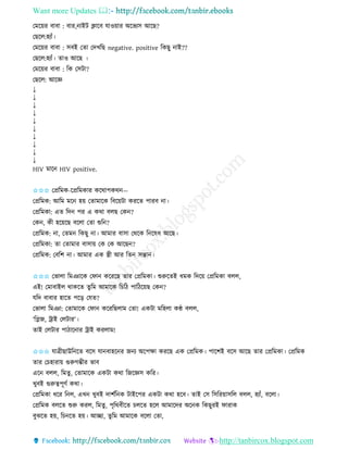 Want more Updates 
http://tanbircox.blogspot.com
কমক়েি বাবা : বাি, াইট ক্লাকব যাও়োি অকভযে আকছ?
কছকল:হযাাঁ।
কমক়েি বাবা : েবই কিা কদখতছ negative. positive তেছু াই??
কছকল:হযাাঁ। িাও আকছ ।
কমক়েি বাবা : তে কেটা?
কছকল: আকে
↓
↓
↓
↓
↓
↓
↓
↓
↓
↓
HIV মাক HIV positive.
✩✩✩ কপ্রতমে-কপ্রতমোি েকোপেে —
কপ্রতমে: আতম মক হ়ে কিামাকে তবক়েটা েিকি পািব া।
কপ্রতমো: এি তদ পি এ েো বলছ কে ?
কে , েী হক়েকছ বকলা কিা শুত ?
কপ্রতমে: া, কিম তেছু া। আমাি বাো কেকে ত কষধ আকছ।
কপ্রতমো: িা কিামাি বাো়ে কে কে আকছ ?
কপ্রতমে: কবতশ া। আমাি এে স্ত্রী আি তি েন্তা ।
✩✩✩ কভালা তমঞাকে কিা েকিকছ িাি কপ্রতমো। শুরুকিই ধমে তদক়ে কপ্রতমো বলল,
এই! কমাবাইল োেকি িুতম আমাকে তচতঠ পাতঠক়েছ কে ?
যতদ বাবাি হাকি পক়ি কযি?
কভালা তমঞা: কিামাকে কিা েকিতছলাম কিা! এেটা মতহলা েে বলল,
‘তেজ, ট্রাই কলটাি’।
িাই কলটাি পাঠাক াি ট্রাই েিলাম!
✩✩✩ যাত্রীছাউত কি বকে যা বাহক ি জ য অকপক্ষা েিকছ এে কপ্রতমে। পাকশই বকে আকছ িাি কপ্রতমো। কপ্রতমে
িাি কচহািা়ে গুরুগম্ভীি ভাব
এক বলল, তমিু , কিামাকে এেটা েো তজকেে েতি।
খুবই গুরুত্বপূণব েো।
কপ্রতমো ধকি ত ল, এখ খুবই দাশবত ে টাইকপি এেটা েো হকব। িাই কে তেতি়োেতল বলল, হযাাঁ, বকলা।
কপ্রতমে বলকি শুরু েিল, তমিু, পৃতেবীকি চলকি হকল আমাকদি অক ে তেছুিই িািাে
বুঝকি হ়ে, তচ কি হ়ে। আিা, িুতম আমাকে বকলা কিা,
 