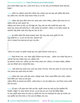 Want more Updates 
http://tanbircox.blogspot.com
হিাশ কপ্রতমে দীিবশ্বাে কছক়ি বলল, ‘কভালাি উপা়ে াই কি, গি মাকে আতম ওকে ই স্টলকমকে অক ে তেছু তেক
তদক়েতছ।’
✩✩✩ কপ্রতমে িাি কপ্রতমোি কচাকখি তদকে িাতেক়ে বলল, কিামাকে কদকখ মক হকি, িুতম পৃতেবীি অিম আশ্চযব।
শুক কপ্রতমো বলল, িাই াতে! িাহকল আকগি োিজ কে কে শুত ।
✩✩✩ কপ্রতমেঃ িুতম আমাি জীবক বাাঁচাি িেদ, আমাি কপ্রিণা, আমাি েবতেছু। কপ্রতমোঃ িুতমও আমাি প্রাণ কগা।
কপ্রতমেঃ আতম খুব এেটা ব়িকলাে ই।
কিাতহকিি মকিা আমাি ব়ি বাত়ি, ব়ি গাত়ি তেছুই ক ই। তেন্তু এেটা েো আতম গযািাতে তদক়ে বলকি পাতি,
আমাি মকিা কিামা়ে কেউ ভাকলাবােকব া। আতম কিামাকে খুব ভাকলাবাতে। কপ্রতমোঃ কে কিা আতমও কিামাকে খুব
ভাকলাবাতে, তেন্তু কিাতহি েম্বকন্ধ আিও তেছু েো বকলা কিা শুত ।
✩✩✩ দুই কপ্রতমে-কপ্রতমো তঠে েকিকছ আত্মহিযা েিকব। উাঁচু পাহা়ি কেকে প্রেকম কছকলতট ঝাাঁপ তদল,
তেন্তু কমক়েতট তদল া। কে কচাখ বন্ধ েকি বলল, ভাকলাবাো অন্ধ।
িাই কে পাহাক়িি উপি আকস্ত েকি কচাখ বুকঝ পক়ি িইল।
↓
↓
↓
↓
↓
-এতদকে ঝাাঁপ কদও়োি পি কছকলতট পযািােুট খুকল বলল, প্রেৃ ি ভাকলাবাো েখক া মকি া!
✩✩✩ তবক়েি তদ ক্ষণ পাো। এম পযবাক়ে কপ্রতমে কপ্রতমোি মকধয েো হকি — কপ্রতমেঃ এখ োউকে তেছু বলব া,
একেবাকি তবক়ে েকি েবাইকে চমকে কদব। কপ্রতমোঃ আতম
শুধু িহমা কে এেবাি বলব। কপ্রতমেঃ এি কলাে োেকি িহমা কে ? কপ্রতমোঃ ও-ই আমাকে বকলতছল, পৃতেবীকি
এম কো ইতে়েট ক ই কয আমাকে তবক়ে েিকব।
✩✩✩ –আতম আোশ হক়ে কিামা়ে কদখব, বািাে হক়ে কিামা়ে িশব েিব, পতেে হক়ে কিামা়ে পে কদখাব আি পকেি
পাকশ কবলগাছ হক়ে কিামাি মাো়ে কবল িাটাব।
✩✩✩ কপ্রতমেঃ তপ্র়ো, দারু এেটা মুতভ একেকছ। হাউেিু ল যাকি। তি টা এেভান্স তটতেট কেকট এক তছ। কপ্রতমোঃ
তি টা তটতেট কে ? আমিা কিা মাত্র দুজ !
কপ্রতমোঃ তটতেট কিা আমাকদি জ য আত ত । এক তছ কিামাি মা, বাবা আি ভাইক়েি জ য। িািা তেক মা কদখকি কগকলই
আতম চকল আেব।
✩✩✩ ১তট কছকল ও ১তট কমক়েি মাকঝ গভীি কপ্রম তছল। কছকলতট এেবাি হাি কেকট িক্ত তদক়ে কমক়েতটকে তচতঠ
তলকখতছল। তেছুতদ পি িাকদি ভালবাো ি হল। কিা যাি োকছ যাি কদ া পাও া তছল তমতটক়ে ত তিল।
েব কশকষ কছকলতট বলকলা আমাি িক্ত কিিি কদ, কমক়েতট োকে োকে িাি োকলা়োকিি ত চ কেকে ১টা যাপতে কবি
েকি কছকলতটি হাকি তদক়ে বলকলা ক শালা কিাি িক্ত তেতস্তকি কশাধ কদব!!!
 