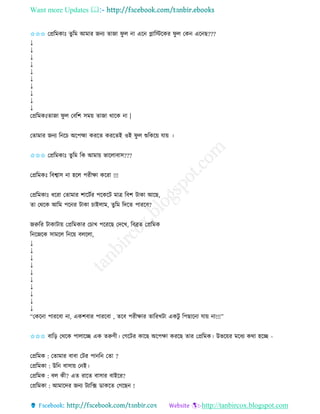 Want more Updates 
http://tanbircox.blogspot.com
✩✩✩ কপ্রতমোঃ িুতম আমাি জ য িাজা িু ল া এক োতস্টকেি িু ল কে এক ছ???
↓
↓
↓
↓
↓
↓
↓
↓
↓
↓
কপ্রতমেঃিাজা িু ল কবতশ েম়ে িাজা োকে া |
কিামাি জ য ত কচ অকপহ্মা েিকি েিকিই ওই িু ল শুতেক়ে যা়ে ।
✩✩✩ কপ্রতমোঃ িুতম তে আমা়ে ভাকলাবাে???
কপ্রতমেঃ তবশ্বাে া হকল পিীক্ষা েকিা !!!
কপ্রতমোঃ ধকিা কিামাি শাকটবি পকেকট মাত্র তবশ টাো আকছ,
িা কেকে আতম পক ি টাো চাইলাম, িুতম তদকি পািকব?
জরুতি টাোটা়ে কপ্রতমোি কচাখ পকিকছ কদকখ, তবেি কপ্রতমে
ত কজকে োমকল ত ক়ে বলকলা,
↓
↓
↓
↓
↓
↓
↓
↓
↓
↓
“কেক া পািকবা া, এেশবাি পািকবা , িকব পিীক্ষাি িাতিখটা এেটু তপছাক া যা়ে া!!!”
✩✩✩ বাত়ি কেকে পালাকি এে িরুণী। কগকটি োকছ অকপক্ষা েিকছ িাি কপ্রতমে। উভক়েি মকধয েো হকি -
কপ্রতমে : কিামাি বাবা কটি পা ত কিা ?
কপ্রতমো : উত বাো়ে ক ই।
কপ্রতমে : বল েী? এি িাকি বাোি বাইকি?
কপ্রতমো : আমাকদি জ য টযাতক্স োেকি কগকছ !
 