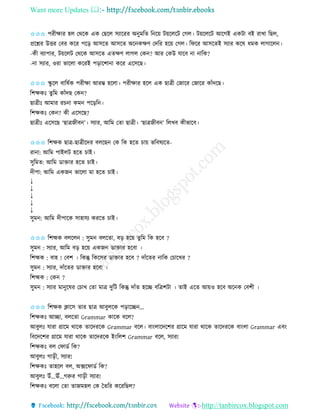 Want more Updates 
http://tanbircox.blogspot.com
✩✩✩ পিীক্ষাি হল কেকে এে কছকল েযাকিি অ ুমতি ত ক়ে ট়েকলকট কগল। ট়েকলকট আকগই এেটা বই িাখা তছল,
প্রকশ্নি উত্তি কবি েকি পক়ি আেকি আেকি অক েক্ষণ কদতি হক়ে কগল। তিকি আেকিই েযাি েকষ ধমে লাগাকল ।
-েী বযাপাি, ট়েকলট কেকে আেকি এিক্ষণ লাগল কে ? আি কেউ যাকব া াতে?
- া েযাি, ওিা ভাকলা েকিই প়িাকশা া েকি একেকছ।
✩✩✩ িু কল বাতষবে পিীক্ষা আিম্ভ হকলা। পিীক্ষাি হকল এে ছাত্রী কজাকি কজাকি োাঁদকছ।
তশক্ষেঃ িু তম োাঁদছ কে ?
ছাত্রীঃ আমাি িচ া েম পক়িত ।
তশক্ষেঃ কে ? েী একেকছ?
ছাত্রীঃ একেকছ ‘ছাত্রজীব ’। েযাি, আতম কিা ছাত্রী। ‘ছাত্রজীব ’ তলখব েীভাকব।
✩✩✩ তশক্ষে ছাত্র-ছাত্রীকদি বলকছ কে তে হকি চা়ে ভতবষযকি-
িা া: আতম পাইলট হকি চাই।
েুতমি: আতম োক্তাি হকি চাই।
দীপা: আতম এেজ ভাকলা মা হকি চাই।
↓
↓
↓
↓
↓
েুম : আতম দীপাকে োহাযয েিকি চাই।
✩✩✩ তশহ্মে বলকল : েুম বলকিা, ব়ি হক়ে িুতম তে হকব ?
েুম : েযাি, আতম ব়ি হক়ে এেজ োক্তাি হকবা ।
তশহ্মে : বাহ ! কবশ । তেন্তু তেকেি োক্তাি হকব ? দাাঁকিি াতে কচাকখি ?
েুম : েযাি, দাাঁকিি োক্তাি হকবা ।
তশহ্মে : কে ?
েুম : েযাি মা ুকষি কচাখ কিা মাত্র দুতট তেন্তু দাাঁি হকি বতত্রশটা । িাই একি আ়েও হকব অক ে কবশী ।
✩✩✩ তশক্ষে ক্লাকে িাি ছাত্র আবুলকে প়িাকি ...
তশক্ষেঃ আিা, বলকিা Grammar োকে বকল?
আবুলঃ যািা গ্রাকম োকে িাকদিকে Grammar বকল। বা়ংলাকদকশি গ্রাকম যািা োকে িাকদিকে বা়ংলা Grammar এব়ং
তবকদকশি গ্রাকম যািা োকে িাকদিকে ই়ংতলশ Grammar বকল, েযাি!
তশক্ষেঃ বল কিােব তে?
আবুলঃ গা়িী, েযাি!
তশক্ষেঃ িাহকল বল, অক্সকিােব তে?
আবুলঃ উাঁ...ঊাঁ...গরুি গা়িী েযাি!
তশক্ষেঃ বকলা কিা িাজমহল কে কিতি েকিতছল?
 