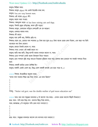 Want more Updates 
http://tanbircox.blogspot.com
আবুলঃ তমতস্ত্রিা েযাি!
তশক্ষেঃ আবুল object েহ এেটা ই়ংকিতজ বােয বল!
আবুলঃ You are very honest man.
তশক্ষেঃ এই বাকেয object েী?
আবুলঃ ভাকলা ম্বি পাও়ো!
তশক্ষেঃ ‘বো ুবাদ েকিা—It has been raining cats and dogs.
আবুলঃ ‘তবলাই েু েু ি কদৌ়িাকি, োিণ বৃতি প়িকব!’
তশক্ষেঃ আবুল, কিামাকদি বাত়িকি কদশকপ্রমী কে কে আকছ ?
আবুলঃ এেমাত্র আমাি বাবা!
তশক্ষেঃ েী ভাকব?
আবুলঃ বাবা কদশী খা়ে, তবতলতি কছাাঁ়ে া!
তশক্ষেঃ বকলা কিা, কিামাি বাবা শিেিা ১০ টাো হাি েুকদ ৫০০ টাো বযা়ংে কেকে কলা ত কল , এে বছি পি তিত
বযা়ংেকে েি টাো কদকব ?
আবুলঃ কোক া টাোই কদকব া, েযাি!
তশক্ষেঃ গাধা! এখক া এই অঙ্কই জাক া া?
আবুলঃ আতম অঙ্ক জাত , তেন্তু আপত আমাি বাবাকে জাক া, েযাি!
তশক্ষেঃ কচাি েিকেব এেটা ভাকলা উদাহিণ তদকি পািকব?
আবুলঃ কচাি পালাকল বুতদ্ধ বাক়ি অিএব ত কজকে বুতদ্ধমা েকি গক়ি কিালাি জ য কচািকে েব েম়েই পালাকি তদকি
হকব!
তশক্ষেঃ বাোলী জাতিি প্রধা কবতশিয তে?
আবুলঃ বাোলী এোই এেশ হ়ে, তেন্তু এেশ বাোলী েখ ই এে হকি পাকি া...!!
✩✩✩ তশক্ষে: ই়ংকিজীকি অ ুবাদ েকিা,
"মাখ লাল েিোি ঈশ্বি চন্দ্র তবদযা োগি -এি মামা তছকল "
↓
↓
↓
↓
↓
শামছু : ''Butter red govt. was the double mother of god moon education sea''
✩✩✩ েযাি: মক েি েমুকদ্রি মাঝখাক ১ টা আকপল গাছ আকছ । কেখা কেকে আকপল তছাঁ়িতব তেভাকব??
ছাত্র: েযাি। পাতখ হক়ে উক়ি যাব। িািপি তছাঁক়ি ত ক়ে আেব...
েযাি: জলজযান্ত ১ টা মা ুষকে পাতখ কিাি বাকপ বা াকব???
↓
↓
↓
↓
↓
ছাত্র: েযাি ! েমুকদ্রি মাঝখাক আকপল চাষ আপ াি বাকপ েিকব???
 