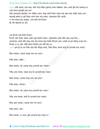 Want more Updates 
http://tanbircox.blogspot.com
✩✩✩ স্বামী: হযাকলা! ওকগা শু ছ, আতম গাত়ি চাতলক়ে েুজা াি বাো়ে যাতিলাম। হঠাৎ এেটা ট্রাে টাল োমলাকি া
কপকি আমাি মুকখামুতখ হক়ে কগল।
আতম কোক ামকি ট্রােটাকে পাশ োতটক়ে কগলাম। তেন্তু এেটা তবশাল গাকছি েকে ধাক্কা কখক়ে গাত়িটা েমকে কগল।
আকিেটু হকলই ৫০ িু ট ত কচি এেটা খাকদ পক়ি কযিাম। কোক ামকি উকঠ একেতছ।
পা আি হাকিি হা়ি কভকঙকছ। এখ আতম হােপািাকল!
স্ত্রী: বতল েুজা াটা কে, হযাাঁ?
এে তেপকট কগকছ তচরুত তে কি।
তেপকট: ভাই োকহব, আমাি এেটা িু তচরুত দিোি। পুকিাক াটাি এেটা োাঁটা কভকঙ কগকছ তে া…।
কদাো দাি: এেটা োাঁটা কভকঙ কগকছ বকল আবাি িু তচরুত তে কব কে ? ওকিই কিা চুল আাঁচক়ি ক ও়ো যা়ে।
তেপকট: া কি, ভাই, ওটাই আমাি তচরুত ি কশষ োাঁটা তছল কয!
✩✩✩ ক্লাে টু -কি এে তপতচ্চ কমক়ে উকঠ দাাঁত়িক়ে বলকছ, ‘তটচাি তটচাি, আমাি আম্মু তে কপ্রগ যাে হকি পািকব?’
তটচাি বলকল , ‘কিামাি আম্মুি ব়েে েি কো া?’
তপতচ্চ বলকলা, ‘চতল্লশ।’
তটচাি বলকল , ‘হযাাঁ, কিামাি আম্মু কপ্রগ যাে হকি পািকব ।’
তপতচ্চ এবাি বলকলা, ‘আমাি আপু তে কপ্রগ যাে হকি পািকব?’
তটচাি বলকল , ‘কিামাি আপুি ব়েে েি কো া?’
তপতচ্চ বলকলা, ‘আঠাকিা।’
তটচাি বলকল , ‘হযাাঁ, কিামাি আপু কপ্রগ যাে হকি পািকব।’
তপতচ্চ এবাি বলকলা, ‘আতম তে কপ্রগ যাে হকি পািকবা?’
তটচাি কহকে বলকল , ‘কিামাি ব়েে েি কো া?’
তপতচ্চ বলকলা, ‘আট।’
তটচাি বলকল , ‘ া কো া, িুতম কপ্রগ যাে হকি পািকব া।’
 
