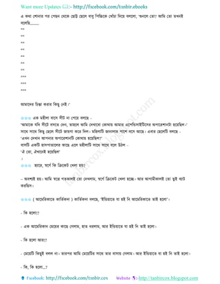 Want more Updates 
http://tanbircox.blogspot.com
এ েো কশা াি পি কপছ কেকে কছাট্ট কছকল বাবু তপতচ্চকে কখাাঁচা তদক়ে বলকলা, ‘শু কল কিা? আতম কিা িখ ই
বকলতছ.........
""
""
""
""
""
""
""
"""
"""
"""
আমাকদি তচন্তা েিাি তেছু ক ই।’
✩✩✩ এে মহীলা বাকে েীট া কপক়ে বলকছ -
‘আমাকে যতদ েীকট বেকি কদ , িাহকল আতম কদখাকবা কোো়ে আমাি একপতন্ডোইতটকেি অপাকিশা টা হক়েতছল।’
োকে োকে তেছু কছকল েীকট জা়েগা েকি তদল। মতহলাতট জা ালাি পাকশ বকে আকছ। এবাি কছকলতট বলকছ -
‘এখ কদখা আপ াি অপাকিশা তট কোো়ে হক়েতছল?’
বােতট এেতট হােপািাকলি োকছ একল মহীলাতট োকে োকে বকল উঠল -
‘ঐ কিা, ঐখাক ই হক়েতছল’
।
✩✩✩ হযাকি, স্বকগব তে তিকেট কখলা হ়ে?
– অবশযই হ়ে। আতম স্বকে গিোলই কিা কদখলাম, স্বকগব তিকেট কখলা হকি। আি আগামীোলই কিা িুই বযাট
েিতছে।
✩✩✩ ( আকমতিোকি োতিবেদা ) োতিবেদা বলকছ, ‘ইতন্ড়োকি যা হই ত আকমতিোকি িাই হকলা’।
- তে হকলা!?
- এে আকমতিো কমক়েি োকছ কগলাম, হাি ধিলাম, আি ইতন্ড়োকি যা হই ত িাই হকলা।
- তে হকলা আি!?
- কমক়েতট তেছুই বলল া। িািপি আতম কমক়েতটি োকে িাি বাো়ে কগলাম। আি ইতন্ড়োকি যা হই ত িাই হকলা।
- তে, তে হকলা…?
 