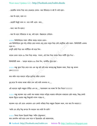 Want more Updates 
http://tanbircox.blogspot.com
- কমক়েতটি বাো়ে তগক়ে িাি কবেরুকম কগলাম। আি ইতন্ড়োকি যা হই ত িাই হকলা।
- আি তে হকলা, বকলা া?
- কমক়েতট তেছুই বলল া। িাি স্বামী একলা। আি….
- আি? আি তে হকলা!?
- আি তে হকব? ইতন্ড়োকি যা হ়ে, িাই হকলা। ইিামকিা কপটাকলা।
✩✩✩ তমতলটাতিকদি োহে পিীক্ষা েিকছ িাকদি প্রধা ।
এে তমতলটাতিকে দুকি দাাঁ়ি েতিক়ে কিকখ মাো়ে কলবু কিকখ বন্দুে তদক়ে কেই কলবুতটকে গুতল েিল। তমতলটাতিতট এেদম
়িল া।
কলবুতট কিাঁকট তগক়ে িাি শাটবতটকে ি েকি তদল।
িাকদি প্রধা িাকে ৫০ টাো তদক়ে বলকছ- ‘োবাে, এই টাো তদক়ে োবা তেক শাটবতট ধুাঁক়ে ত ও’।
তমতলটাতিতট বলল – ‘িাহকল আকিাও ৫০ টাো তদ , পযােতটও ধুাঁকি হকব’।
✩✩✩ লাল্লু িু কল তগক়ে কদকখ িাি এে বন্ধু হাউ মাউ েকি োদকছ,লাল্লু তজকেে েিল, তেকি বন্ধু োন্দে
কে ????????
আি েইে াকি আমকগা বাত়িি মুিতগো মইিা কগকেগা
ধুি,িাকি তে আমাি আব্বা মইিা কগল িাই আতম ো লাম া......
এই শুক কিা বন্ধু টা লাল্লুকে ঠাতটক়ে এে চি......"হািামজাদা িি আব্বা তে তেম তদকিা"????????
✩✩✩ লাল্লু অক ক্ষ ধকি এেটা বন্ধ দিজাি োমক দাত়িক়ে দিজাি েতল়ংকবল বাজাক াি কচিা েিকছ, তেন্তু কবলটা
অক ে উাঁচু কি হও়ো়ে লাল্লু তেছুকিই াগাল পাকি া...
অক ক্ষ ধকি এটা কদকখ এেকলাে একে কবলটা বাতজক়ে তদক়ে লাল্লুকে তজকেে েিল, বাবা আি তে েিকবা???
"আতম কিা কদৌ়ি তদমু আপক তে েিকব িাি আতম তে জাত "
✩✩✩ তবদা়ে ত কল তিকেট ঈশ্বি "শচী কটন্ডু লোি",
আি কো তদ বযাট হাকি কদখা যাকব া তিকেকটি এই মহামা বকে,
 