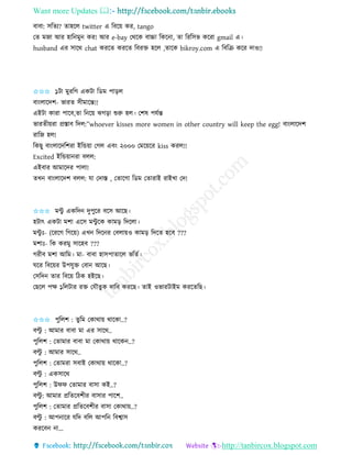Want more Updates 
http://tanbircox.blogspot.com
বাবা: েতিয? িাহকল twitter এ তবক়ে েি, tango
কি মজা আি হাত মু েি! আি e-bay কেকে বাচ্চা তেক া, িা তিতেভ েকিা gmail এ।
husband এি োকে chat েিকি েিকি তবিক্ত হকল ,িাকে bikroy.com এ তবতি েকি দাও!!
✩✩✩ ১টা মুিতগ এেটা তেম পা়িল
বা়ংলাকদশ- ভািি েীমাকন্ত!!
এইটা োিা পাকব,িা ত ক়ে ঝগ়িা শুরু হল। কশষ পযবন্ত
ভািিী়েিা প্রস্তাব তদল:”whoever kisses more women in other country will keep the egg! বা়ংলাকদশ
িাতজ হল!
তেছু বা়ংলাকদতশিা ইতন্ড়ো কগল এব়ং ২০০০ কমক়েকি kiss েিল!!
Excited ইতন্ড়ো িা বলল:
এইবাি আমাকদি পালা!
িখ বা়ংলাকদশ বলল: যা কদাস্ত , কিাকগা তেম কিািাই িাইখা কদ!
✩✩✩ মেু এেতদ দুপুকি বকে আকছ।
হটাৎ এেটা মশা একে মেু কে োম়ি তদকলা।
মেু ঃ- (কিকগ তগক়ে) এখ তদক ি কবলা়েও োম়ি তদকি হকব ???
মশাঃ- তে েিমু োকহব ???
গিীব মশা আতম। মা- বাবা হােপািাকল ভতিব।
িকি তবক়েি উপযুক্ত কবা আকছ।
কেতদ িাি তবক়ে তঠে হইকছ।
কছকল পক্ষ ১তলটাি িক্ত কযৌিুে দাতব েিকছ। িাই ওভািটাইম েিকিতছ।
✩✩✩ পুতলশ : িুতম কোো়ে োকো..?
বল্টু : আমাি বাবা মা এি োকে..
পুতলশ : কিামাি বাবা মা কোো়ে োকে ..?
বল্টু : আমাি োকে..
পুতলশ : কিামিা েবাই কোো়ে োকো..?
বল্টু : এেোকে
পুতলশ : উিি কিামাি বাো েই..?
বল্টু : আমাি প্রতিকবশীি বাোি পাকশ..
পুতলশ : কিামাি প্রতিকবশীি বাো কোো়ে..?
বল্টু : আপ াকি যতদ বতল আপত তবশ্বাে
েিকব া...
 