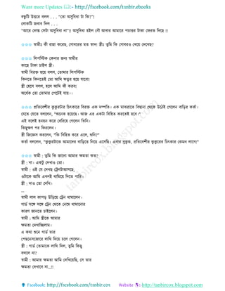Want more Updates 
http://tanbircox.blogspot.com
বন্ধু তট উত্তকি বলল . . . “কিা অেুতবধা টা তে?”!
কলােতট জবাব তদল . . .
“আকি কদাস্ত কেটা অেুতবধা া”!! অেুতবধা হইল কবৌ আবাি আমাকি পচাত্তি টাো কিিি তদকছ !!
✩✩✩ স্বামীঃ েী িান্না েকিছ, কগাবকিি মি স্বাদ! স্ত্রীঃ িুতম তে কগাবিও কখক়ে কদকখছ?
✩✩✩ তলপতস্টে কে াি জ য স্বামীি
োকছ টাো চাইল স্ত্রী।
স্বামী তবিক্ত হক়ে বলল, কিামাি তলপতস্টে
তে কি তে কিই কিা আতম িিুি হক়ে যাকবা!
স্ত্রী কহকে বলল, হকল আতম েী েিব!
অকধবে কিা কিামাি কপকটই যা়ে।।
✩✩✩ প্রতিকবশীি েু েু িটাি তচৎোকি তবিক্ত এে দিতি। এে মাঝিাকি তবছা া কেকে উকঠই কগকল বাত়িি েিবা।
কযকি কযকি বলকল , "অক ে হক়েকছ। আজ এি এেটা তবতহি েিকিই হকব।"
এই বকলই হ হ েকি কবতিক়ে কগকল তিত ।
তেছুক্ষণ পি তিিকল ।
স্ত্রী তজকেে েিকল , "তে তবতহি েকি একল, শুত ?"
েিবা বলকল , "েু েু িটাকে আমাকদি বাত়িকি ত ক়ে একেতছ। এবাি বুঝু ে, প্রতিকবশীি েু েু কিি তচৎোি কেম লাকগ!"
✩✩✩ স্বামী : িুতম তে জাক া আমাি ক্ষমিা েি?
স্ত্রী : া। এেটু কদখাও কিা।
স্বামী : ওই কয কদখছ কট্র টাআেকছ,
ওটাকে আতম এখ ই োতমক়ে তদকি পাতি।
স্ত্রী : দাও কিা কদতখ।
...
স্বামী লাল োপ়ি উত়িক়ে কট্র োমাকল ।
গােব েকে েকে কট্র কেকে ক কম োমাক াি
োিণ জা কি চাইকল ।
স্বামী : আতম স্ত্রীকে আমাি
ক্ষমিা কদখাতিলাম।
এ েো শুক গােব িাি
কপছক েকজাকি লাতে তদক়ে চকল কগকল ।
স্ত্রী : গােব কিামাকে লাতে তদল, িুতম তেছু
বলকল া?
স্বামী : আমাি ক্ষমিা আতম কদতখক়েতছ, কে িাি
ক্ষমিা কদখাকব া...!!
 