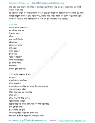 Want more Updates 
http://tanbircox.blogspot.com
আতম এটাি মকধয িাখিাম। িতিে তেছু া বকল মযাকচি কখালতট হাকি ত ক়ে খুকল কদকখ কখাকলি মকধয মাত্র তি তট
দা া।কে তেছুটা গম্ভীি
হক়ে মক মক ভাবকলা যাে মাত্র কিা তি তট দা া এই কভকব কে পতলকে মাি েকি তদল।িািপিও িতিে ৫০ টাোি
বযাপাকি কেৌিুহল োমাকি া কপকি বকলই বেল… িতিেঃ আিা মযাকচি োতহ ী কিা বুঝলাম তেন্তু কিামাি হাকি ৫০
টাোি ক াট তেকেি?? পতলঃ গিোলই আতম ২ কেতজ চাল ৫০ টাো়ে তবতি েকি তদক়েতছ!!!
✩✩✩ এে
ামেিা োবাতে কখকলা়োক়িি
বউ উতেকলি োকছ এল
তেকভবাকেি জ য।
উতেল
বলল,”আপত তেকভবাে
চাইকছ কে ?”
মতহলা বলল,”আমাি
স্বামী এেজ
োবাতে কে়োি।”
উতেল বলল,
“িাকি তে হক়েকছ?”
মতহলা বলল,”কেখাক ই
কিা েমেযা। আমাি
স্বামী আমাি
জা়েগাটা ছুাঁইক়ে চকল যা়ে।”
✩✩✩ স্বামীি অবিবমাক স্ত্রী িাি
ব়েকেকন্ডি
েকে িত ষ্ঠ েম়ে োটাতিল।
স্বামীি অপ্রিযাতশি
আগম কটি কপক়ে েবতেছু দ্রুি োমকল ত ল কে। ব়েকেকন্ডি
গাক়ে কলাশ কমকখ পাউোি
তছতটক়ে তদক়ে িকিি এে কোকণ দাাঁ়ি
েতিক়ে বলল –
িুতম এখ এেটা স্টযাচু , এেটু ও
়িকব া,বুঝকি কপকিছ?
ব়েকেন্ড স্টযাচু হক়ে দাাঁত়িক়ে িইল। িকি ঢু কে স্বামী িু স্টযাচু
কদকখ খুব খুতশ হকলা।
স্ত্রী এি েস্তা়ে এি েুন্দি
এেটা স্টযাচু তেক এক কছ বকল ধ যবাদ তদল।
গভীি িাকি স্ত্রী িুতমক়ে প়িকল স্বামী তবছা াকছক়ি ামল।
 