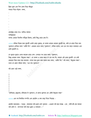 Want more Updates 
http://tanbircox.blogspot.com
তেজ খুকল এে তপে কেে ত ক়ে স্টযাচু ি
োমক তগক়ে দাাঁ়িাল। বলল,
.
.
.
.
.
.
.
কেেটু েু কখক়ে াও। আতমও আমাি
গালবকেকন্ডি
বাো়ে এভাকব তি তদ দাাঁত়িক়ে তছলাম, কেউ তেছু কখকি কদ়ে ত ।
✩✩✩ মতিজ তবক়েি জ য েু মািী এেটা কমক়ে খুজকছ, কে ভাবল গ্রাকমি কমক়েিা েু মািী হ়ে, িাই কে গ্রাকম তগক়ে িাি
পুরুষা়ংগ কদতখক়ে বলল “এইটা তে”। কমক়েিা কদকখ বলল,”পুরুষা়ংগ”, মতিজ ভাবল, এিা কিা াম জাক িািমাক এিা
কেউ েু মািী া।
কে িুিকি িুিকি এবাি আকিে গ্রাকম কগল। কেখাক েব কমক়ে বলল “পুরুষা়ংগ,
তেন্তু এেজ বলল “ইদুকিি বাচ্চা”। কে ভাবল এ কমক়ে জাক া এি াম তে, িাহকল এই কমক়ে েু মািী। কে কেই
কমক়েকে তবক়ে েকি িকি আ কলা। বােি িকি ঢু কে মজা েিাি জ য বলল, “এইটা তে?” বউ বলল,” ইদুকিি বাচ্চা”।
িখ কে কহকে বউকে বলল, “এি াম পুরুষা়ংগ”
বউ কিকগ ওকঠ বলল,
↓
↓
↓
↓
↓
↓
↓
↓
↓
“হাতলকমি, েু দ্দুকেি, িতিকেি টা পুরুষা়ংগ, ঐ গুলাি িুল া়ে কিা এইটা ইদুকিি বাচ্চা”
✩✩✩ এে ব-তববাতহি দিতি এে কহাকটল এ রুম ভা়িা ত কি তগক়েকছ ।
কহাকটল মযাক জাি : “কদখু , আমাকদি খাট-গুকলা কবশ পুিাি । এগুকলা ি হক়ে যাকি । কিা , স্বামী–স্ত্রী কদি আমিা
খাট কদই া । আপ ািা েি েকি কফ্ল্াি এ োেকব । “
 
