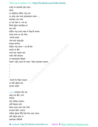 Want more Updates 
http://tanbircox.blogspot.com
এেটু পি আকিেটা কট্র কগকলা।
আবাি
কে ঝাাঁেু ত কি মাতটকি পক়ি কগল
কে কেকি কিা েকি মযাক জািকে োেল। …
মযাক জাি একে বলল
কয এটা েম্ভব া। শব্দ হ়ে
তঠেই কট্রক ি জ য;তেন্তু এি
জ য কেউ
মাতটকি পক়ি যাও়ো েম্ভব া তেন্তু স্ত্রী বািবাি
বলকি লাগল কয এটা েতিয।
“আপত আমাি
পাকশ শুক়ে কদখু ;কট্র
আেকল আপত ও
মাতটকি পক়ি যাকব ।“ কিা স্ত্রী তজদ
েিাকি কে স্ত্রীি
পাকশ শুক়ে প়িকল আি
িখত স্বামী আেকল
কে মযাক জািকে তজকেে
েিকলা “িুতম এখাক তে েিছ?” তবেি মযাক জাি বলকল ,
>
>
>
>
>
“আপত তে তবশ্বাে েিকব
কয আতম কট্রক ি জ য
অকপক্ষা েিতছ”
✩✩✩ মাঝিাকি হঠাৎ িুম
কভকঙ কগল স্ত্রীি। কচাখ
তপটতপট
েকি িাতেক়ে কদখকল ,
স্বামী তবছা া়ে ক ই।
তবছা া কেকে ক কম গাক়ে গাউ
চাপাকল তিত । িািপি
স্বামীকে খুাঁজকি তোঁত়ি তদক়ে ত কচ ক কম একল ।
কবতশ খুাঁজকি হকলা া।
িান্নািকিি কটতবকলই
 