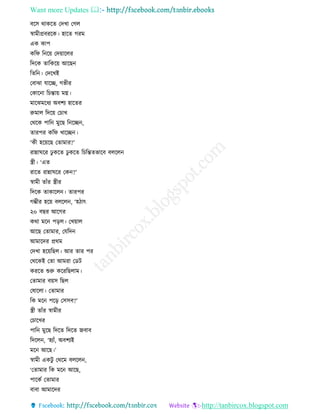 Want more Updates 
http://tanbircox.blogspot.com
বকে োেকি কদখা কগল
স্বামীপ্রবিকে। হাকি গিম
এে োপ
েতি ত ক়ে কদ়োকলি
তদকে িাতেক়ে আকছ
তিত । কদকখই
কবাঝা যাকি, গভীি
কোক া তচন্তা়ে মে।
মাকঝমকধয অবশয হাকিি
রুমাল তদক়ে কচাখ
কেকে পাত মুকছ ত কি ,
িািপি েতি খাকি ।
‘েী হক়েকছ কিামাি?’
িান্নািকি ঢু েকি ঢু েকি তচতন্তিভাকব বলকল
স্ত্রী। ‘এি
িাকি িান্নািকি কে ?’
স্বামী িাাঁি স্ত্রীি
তদকে িাোকল । িািপি
গম্ভীি হক়ে বলকল , ‘হঠাৎ
২০ বছি আকগি
েো মক প়িল। কখ়োল
আকছ কিামাি, কযতদ
আমাকদি প্রেম
কদখা হক়েতছল। আি িাি পি
কেকেই কিা আমিা কেট
েিকি শুরু েকিতছলাম।
কিামাি ব়েে তছল
কষাকলা। কিামাি
তে মক পক়ি কেেব?’
স্ত্রী িাাঁি স্বামীি
কচাকখি
পাত মুকছ তদকি তদকি জবাব
তদকল , ‘হযাাঁ, অবশযই
মক আকছ।’
স্বামী এেটু কেকম বলকল ,
‘কিামাি তে মক আকছ,
পাকেব কিামাি
বাবা আমাকদি
 