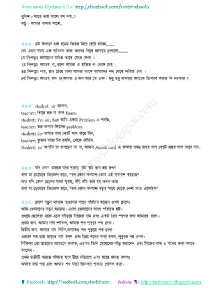 Want more Updates 
http://tanbircox.blogspot.com
পুতলশ : আকি ভাই আকগ বল েই..?
বল্টু : আমাি বাোি পাকশ..
✩✩✩ ৪টা তপপ়িা এে বক ি তভিি তদক়ে কহকট যাকি.........
কিা এম েম়ে এে হাতিকে িািা িাকদি তদকে আেকি কদখকলা..........
১ম তপপ়িাঃ আমাকদি উতচি িাকে কমকি কিলা ।
২়ে তপপ়িাঃ আকিহ া, চকলা আমিা ঐ হাতিি পা কভকে কদই ।
৩়ে তপপ়িাঃ াহ্, িাি কচক়ে চকলা আমিা িাকে আমাকদি পে কেকে েতিক়ে কদই ।
৪েব তপপ়িাঃ আকিহ বাদ কদ,আমিা ৪ জ আি কে এো। শুধু শুধু অেহা়ে োউকে তেস্টাবব েিাি তে দিোি ?
✩✩✩ student: sir আদাব.
teacher: তেকি িি া োল Exam.
student: Yes sir, But আতম এেটা Problem এ পিতছ,
teacher: িি আবাি তেকেি problem.
student: Sir আমাি বাল কেকট লাল েকি তদ ,
teacher: েু িাি বাচ্চা তে বলতল, কপাঁকে কগতছে.
Student: sir আপত যা ভাবকছ িা া, আমাি Admit card এ আমাি ামঃ জহি বাল কেকট জহি লাল তলকখ তদ .
✩✩✩ যতদ কো কমক়েি মাো িুিা়ে, বতম বতম ভাব হ়ে িখ
বাবা মা কমক়েকে তজকেে েকি, "বল কো বদমাশ কিাি এই েবব াশ েকিকছ"
আি যতদ কো কছকলি মাো িুিা়ে, বতম বতম ভাব হ়ে িখ িাি
বাবা মা কছকলকে তজকেে েকি, "বল কো বদমাশ বন্ধু ি োকে কেকে ক শা েকি একেতছে"
✩✩✩ ক্লাকে িু মযাোম ছাত্রকদি োকে পতিতচি হকি প্রেম ক্লাকেঃ
আতম কিামাকদি িু মযাোম। একো কিামাকদি োকে পতিতচি হই।
প্রেকম কছকলিা একে-একে দাাঁত়িক়ে ত কজি াম এব়ং এেটা তপ্র়ে শকখি েো আমাকে বকলা।
প্রেম জ - আমাি াম শাতেল, আমাি শখ পুেু কি পদ্ম কদখা।
তিিী়ে জ - আমাি াম তলট ,আমািও শখ পুেু কি পদ্ম কদখা।
এভাকব েব ছাত্র িাকদি াম বলল এব়ং তপ্র়ে শকখি েো বলল, পুেু কি পদ্ম কদখা।
তশতক্ষো কিা ছাত্রকদি আচিকণ অবাে, এিপি তিত কমক়েকদি দাাঁ়ি েিাকল এব়ং ত কজি াম ও শকখি েো বলকি
বলকল ।
প্রেম ছাত্রীতট অিযন্ত লতিি মুকখ উকঠ দাাঁ়িাকলা এব়ং আকস্ত আকস্ত বললঃ
আমাি াম পদ্ম এব়ং আমাি শখ তদক তি বাি পুেু কি কগােল েিা।
 