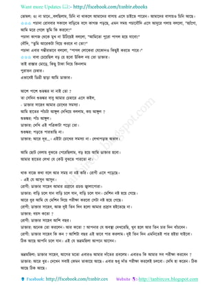 Want more Updates 
http://tanbircox.blogspot.com
কভাম্বল: ও! া মাক …বলতছলাম, তচত া োেকল আমাকদি বাো়ে একে চাইকি পাকি । আমাকদি বাো়েও তচত আকছ।
✩✩✩ পচাদা কিাববাি েোকল বাত়িকি বকে োগজ প়িকছ, এম েম়ে পচাকবৌতদ একে আদুকি গলা়ে বলকলা, "হযাাঁকগা,
আতম মকি কগকল িুতম তে েিকব?"
পচাদা োগজ কেকে মুখ া উতঠক়েই বলকলা, "আতমকিা পুকিা পাগল হক়ে যাকবা!"
কবৌতদ, "িুতম আকিেটা তবক়ে েিকব া কিা?"
পচাদা এবাি গম্ভীিভাকব বলকলা, "পাগল কলাকেিা কযকো ও তেছুই েিকি পাকি।"
✩✩✩ বাবা কচক়েতছল ব়ি ক়ে হকবা উতেল ়ে কিা োক্তাি।
িাই িাস্তাি কমাক়ি, তেছু টাো তদক়ে তে লাম
পুিাি কচম্বাি।
এভাকবই তেগ্রী ছা়িা আতম োক্তাি।
আকশ পাকশ শুভঙ্কি দা াই কিা ?
িা কেতদ শুভঙ্কি বাবু আমাি কচম্বাকি একে েইল,
- োক্তাি োকহব আমাি কচাকখি েমেযা।
আতম হাকিি পাাঁচটা আেুল কদতখক়ে বললাম, ে়ে আেুল ?
শুভঙ্কি: পাাঁচ আেুল।
োক্তাি: কদতখ এই পতত্রোটা পক়িা কিা।
শুভঙ্কি: প়িকি পািিাতছ া।
োক্তাি: আকি দূি...। এইটা কচাকখি েমেযা া। কলখাপ়িাি অভাব।
আতম কছাট কবলা়ে বুঝকি কপকিতছলাম, ব়ি হক়ে আতম োক্তাি হকবা।
আমাি হাকিি কলখা কয কেউ বুঝকি পািকিা া।
োে বাকজ েো বকল আি েম়ে া ি েতি। কিাগী একে পক়িকছ।
- এই কয আেু আেু ।
কিাগী: োক্তাি োকহব আমাি প্রস্রাকব প্রচন্ড জ্বালাকপািা।
োক্তাি: বাত়ি চকল যা বাত়ি চকল যা , বাত়ি চকল যা । কমতশ ি হক়ে কগকছ।
আকি ধুি আতম কয কমতশ তদক়ে পিীক্ষা েিকবা কেটা ি হক়ে কগকছ।
কিাগী: োক্তাি োকহব, আজ দুই তি তদ হকলা আমাি প্রস্রাব হইকিকছ া।
োক্তাি: ব়েে েকিা ?
কিাগী: োক্তাি োকহব আতশ বছি।
োক্তাি: অক ে কিা েিকল । আি েকিা ? আপ াি কয অবস্থা কদখকিতছ, খুব হকল আি তি চাি তদ বাাঁচকব ।
কিাগী: োক্তাি োকহব তে ে ? আতশটা বছি এই ভাকব পাি েিলাম। দুই তি তদ এমত কিই পাি হই়ো যাইকবা।
তঠে আকছ আপত চকল যা । এই কয ভদ্রমতহলা আপক আকে ।
ভদ্রমতহলা: োক্তাি োকহব, আকগি মকিা এবািও আমাি দাাঁকিি প্রবকলম। এবািও তে আমাি েব পিীক্ষা েিকব ?
োক্তাি: আকি ধুি। কদকখ েবাই কেম িাোক়ে আকছ। এবাি শুধু দাাঁি পিীক্ষা েিকলই চলকবা। কদতখ হা েকি । তঠে
আকছ তঠে আকছ।
 