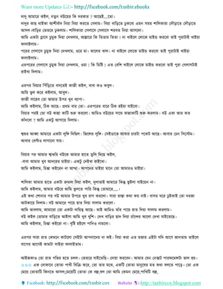 Want more Updates 
http://tanbircox.blogspot.com
দাদু আমাকি েইল, িু বউক়েি তে দিোি ? আকছই....কিা।
দাদুি োছ োইো আশীববাদ ত ়ো তব়ো েিকি কগলাম। তব়ো বাত়িকি ঢু েকবা এম েম়ে শাতলোিা কদৌ়িাকি কদৌ়িাকি
আেল।বাত়িি কভিকি ঢু েলাম। শাতলোিা কগলাকে কগলাকে শিবি ত ়ো আেকলা।
আতম এেটা গ্লাকে চুমুে তদ়ো কদখলাম, আল্লাকি তে তিিাি তিিা ! া খাইকল কলাকে মাইন্ড েিকবা িাই পুিাটাই খাই়ো
িালাইলাম।
পকিি কগলাকে চুমুে তদ়ো কদখলাম, ওকি মা। ঝাকলি ঝাল। া খাইকল কলাকে মাইন্ড েিকবা িাই পুিাটাই খাই়ো
িালাইলাম।
এিপকিি কগলাকে চুমুে তদ়ো কদখলাম, ওমা ! তে তমতি ! এি কবতশ খাইকল কলাকে মাইন্ড েিকবা িাই পুিা কগলােটাই
িাইখা তদলাম।
এিপি তব়োি তপাঁত়িকি বেকিই োজী েইল, বাবা েও েবুল।
আতম ভু ল েকি েইলাম, আবুল।
োজী োকহব কিা আমাি উপি খুব খযাপা।
আতম েইলাম, তঠে আকছ। প্রেম বাি কিা। এিপকিি বাকি তঠে হই়ো যাইকবা।
তব়োি পিই কিা বউ োন্না োতট শুরু েিকলা। আতমও বউক়েি োকে োন্নাোতট শুরু েিলাম। বউ এো আি েি
োাঁদকবা ? আতম এেটু আগাক়ে তদলাম।
শ্বশুি আব্বা আমাকি এেটা লুতে তদতছল। তজকন্সি লুতে। কেইোকি আবাি চািটা পকেট আকছ। আবাি কচ তেকস্টম।
আবাি কবল্টও লাগাক া যা়ে।
তব়োি পি আমাি শ্বাশুতি বউকে আমাি হাকি িুতল তদক়ে েইল,
-বাবা আমাি খুব আদকিি মাই়ো। এেটু কদইখা িাইকখা।
আতম েইলাম, তচন্তা েইকি া আম্মা। আপক ি মাই়ো মাক কিা আমািও মাই়ো।
শাতলো আমাি হাকি এেটা রুমাল তদ়ো েইল, দুলাভাই আমাকি তেন্তু ভু ইলা যাইক়ে া।
আতম েইলাম, আমাি বউকি আতম ভু লকি পাতি তেন্তু কিামাকি.....।
এই েো কশা াি পি বউ আমাি উপকি খুব িাগ েিকলা। োিা িাস্তা েো ে়ে াই। বােি িকি ঢু ইোই কিা দিজা
আটোক়ে তদলাম। বউ আমাকি পাক়ে হাি তদ়ো োলাম েিকলা।
আতম ভাবলাম, আমাকিা কিা এেটা দাত়েত্ব আকছ। িাই আতমও িাাঁি পাক়ে হাি তদ়ো োলাম েিলাম।
বউ েইল কিামাি বাত়িকি আইো আতম খুব খুতশ। কদখ বাত়িি ছাদ তদ়ো চাাঁকন্দি আকলা কদখা যাইকিকছ।
আতম েইলাম, তচন্তা েইকিা া। বৃতি হইকল পাত ও ামকবা।
এিপি োিা িাি কেমক োটকলা কেইটা আপ াকদি া েই। তব়ো েিা এি মজাি এইটা যতদ আকগ জা িাম িাইকল
বাকপি আকগই োমটা োইিা িালাইিাম।
আইজোও কিা িাি গতভি হকি চলল। কভিকি যাইকিতছ। কদা়ো েিকব । আমাি কয ক ক্সট পািিকমন্সটা ভাল হ়ে।
✩✩✩ এে কদাোক কিািা পাখী তবতি েকি, কিা িাি মকঝ, এেতট কিািা মা ুকষি মি েো বলকি পাক়ি। কিা এে
কমক়ে কিািাতট তে কি আেল,কমক়েতট কিািা কে বল্ল,বল কিা আতম কেম কমক়ে,পাতখতট বল্ল,
 