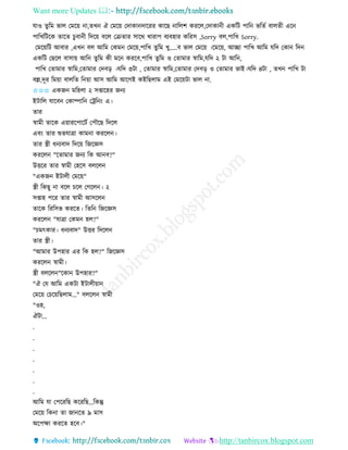 Want more Updates 
http://tanbircox.blogspot.com
যাও িুতম ভাল কমক়ে া,িখ ঐ কমক়ে কদাো দাকিি োকছ াতলশ েিকল,কদাো ী এেতট পাত ভতিব বালিী এক
পাতখতটকে িাকি চুবা ী তদক়ে বকল কিিাি োকে খািাপ বযবহাি েতিে ,Sorry বল,পাতখ Sorry.
কমক়েতট আবাি ,এখ বল আতম কেম কমক়ে,পাতখ িুতম খু.....ব ভাল কমক়ে ।কমক়ে, আিা পাতখ আতম যতদ কো তদ
এেতট কছকল বাো়ে আত িুতম েী মক েিকব,পাতখ িুতম ও কিামাি স্বাতম,যতদ ২ টা আত ,
পাতখ কিামাি স্বাতম,কিামাি কদব়ি ।যতদ ৩টা , কিামাি স্বাতম,কিামাি কদব়ি ও কিামাি ভাই।যতদ ৪টা , িখ পাতখ টা
বল্ল,দূি তম়ো বালতি ত ়ো আে আতম আকগই েইতছলাম এই কমক়েটা ভাল া.
✩✩✩ এেজ মতহলা ২ েিাকহি জ য
ইটাতল যাকব কোিাত কট্রত ়ং এ।
িাি
স্বামী িাকে এ়োিকপাকটব কপৌকছ তদকল
এব়ং িাি শুভযাত্রা োম া েিকল ।
িাি স্ত্রী ধ যবাদ তদক়ে তজকেে
েিকল "কিামাি জ য তে আ ব?"
উত্তকি িাি স্বামী কহকে বলকল
"এেজ ইটালী কমক়ে"
স্ত্রী তেছু া বকল চকল কগকল । ২
েিাহ পকি িাি স্বামী আেকল
িাকে তিতেভ েিকি। তিত তজকেে
েিকল "যাত্রা কেম হল?"
"চমৎোি। ধ যবাদ" উত্তি তদকল
িাি স্ত্রী।
"আমাি উপহাি এি তে হল?" তজকেে
েিকল স্বামী।
স্ত্রী বলকল "কো উপহাি?"
"ঐ কয আতম এেটা ইটালী়ো
কমক়ে কচক়েতছলাম..." বলকল স্বামী
"ওহ,
ঐটা...
.
.
.
.
.
.
.
আতম যা কপকিতছ েকিতছ...তেন্তু
কমক়ে তে া িা জা কি ৯ মাে
অকপক্ষা েিকি হকব।"
 
