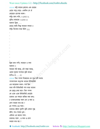 Want more Updates 
http://tanbircox.blogspot.com
✩✩✩ বল্টু িাকদি ক্লাকেি এে কমক়েি
কপ্রকম পক়ি কগকছ। এেতদ কে ঐ
কমক়েকে প্রকপাজ েিল।
বল্টু ঃ জা -পাতখ, I LOVE U.
িুতমও আমাকে I LOVE U
বকলা া তেজ . . .
কমক়েঃ আতম তেন্তু েযািকে বলকবা !!
বল্টু ঃ তচৎোি েকি উঠল ↓↓↓
.
.
.
.
.
.
.
.
.
.
তেজ জা -পাতখ, েযািকে ও েো
বকলা া !!
েযাকিি বউ আকছ, ২টা বাচ্চা আকছ,
ওকদি েুকখি ে়ংোকি িুতম আগু
লাতগও া . . . !!!
✩✩✩ তি পাগল ত কজকদি কে েুস্থ দাবী েিা়ে
পাগলাগািদ েিৃপক্ষ িাকদি ইোিতভউ
এি আক়োজ েিল। শিব তছল
িািা যতদ ইোিতভউ পাে েকি িাকদি
কে কছক়ি কদ়ো হকব। তি পাগল
কে একে একে ইোিতভউ কবাকেবি
োক্তাি এি োমক হাতজি েিা হলঃ-
# োক্তািঃআিা বকলা কিা ৩ আি ৩
কযাগ েিকল েি হ়ে ?
১ম পাগলঃ ৩৩ েযাি।
োক্তািঃ হইকে বুঝতে িুতম কেম েুস্থ
হইে, যাও গািকদ ঢু ে।
এইবাি ২়ে জক ি পালা-
োক্তািঃ বকলা , ৩ আি ৩ কযাগ
েিকল েি হ়ে ?
 