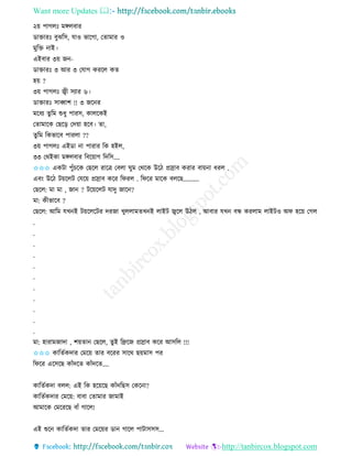 Want more Updates 
http://tanbircox.blogspot.com
২়ে পাগলঃ মেলবাি
োক্তািঃ বুঝতে, যাও ভাকগা, কিামাি ও
মুতক্ত াই।
এইবাি ৩়ে জ -
োক্তািঃ ৩ আি ৩ কযাগ েিকল েি
হ়ে ?
৩়ে পাগলঃ জ্বী েযাি ৬।
োক্তািঃ োব্বাশ !! ৩ জক ি
মকধয িুতম শুধু পািে, োলকেই
কিামাকে কছক়ি কদ়ো হকব। িা,
িুতম তেভাকব পািলা ??
৩়ে পাগলঃ এইো া পািাি তে হইল,
৩৩ কেইো মেলবাি তবক়োগ তদতে....
✩✩✩ এেটা পুাঁচকে কছকল িাকত্র কবলা িুম কেকে উকঠ প্রস্রাব েিাি বা়ে া ধিল .
এব়ং উকঠ ট়েকলট কযক়ে প্রস্রাব েকি তিিল . তিকি মাকে বলকছ..........
কছকল: মা মা , জা ? টক়েকলট যাদু জাক ?
মা: েীভাকব ?
কছকল: আতম যখ ই ট়েকলকটি দিজা খুললামিখ ই লাইট জ্বকল উঠল , আবাি যখ বন্ধ েিলাম লাইটও অি হক়ে কগল
.
.
.
.
.
.
.
.
.
.
.
মা: হািামজাদা , শ়েিা কছকল, িুই তেকজ প্রস্রাব েকি আেতল !!!
✩✩✩ োতিবেদাি কমক়ে িাি বকিি োকে ছ়েমাে পি
তিকি একেকছ োাঁদকি োাঁদকি....
োতিবেদা বলল: এই তে হক়েকছ োাঁদতছে কেক া?
োতিবেদাি কমক়ে: বাবা কিামাি জামাই
আমাকে কমকিকছ বাাঁ গাকল!
এই শুক োতিবেদা িাি কমক়েি ো গাকল পাটােেে...
 