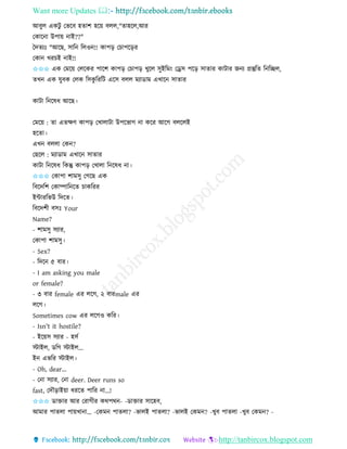 Want more Updates 
http://tanbircox.blogspot.com
আবুল এেটু কভকব হিাশ হক়ে বলল,"িাহকল,আি
কোক া উপা়ে াই??"
কদিযঃ "আকছ, োত তলও !! োপ়ি কচাপক়িি
কো খিচই াই!!
✩✩✩ এে কমক়ে কলকেি পাকশ োপ়ি কচাপ়ি খুকল েুইতম়ং কড্রে পক়ি োিাি োটাি জ য প্রস্তুতি ত তিল,
িখ এে যুবে কলে তেেু তিতট একে বলল মযাোম এখাক োিাি
োটা ত কষধ আকছ।
কমক়ে : িা এিক্ষণ োপ়ি কখালাটা উপকভাগ া েকি আকগ বলকলই
হকিা।
এখ বললা কে ?
কছকল : মযাোম এখাক োিাি
োটা ত কষধ তেন্তু োপ়ি কখালা ত কষধ া।
✩✩✩ কোপা শামেু কগকছ এে
তবকদতশ কোিাত কি চােতিি
ইোিতভউ তদকি।
তবকদশী বেঃ Your
Name?
- শামেু েযাি,
কোপা শামেু।
- Sex?
- তদক ৫ বাি।
- I am asking you male
or female?
- ৩ বাি female এি লকগ, ২ বািmale এি
লকগ।
Sometimes cow এি লকগও েতি।
- Isn't it hostile?
- ইক়েে েযাি - হেব
স্টাইল, েতগ স্টাইল...
ই এভতি স্টাইল।
- Oh, dear...
- ক া েযাি, ক া deer. Deer runs so
fast, কদৌ়িাই়ো ধিকি পাতি া...!
✩✩✩ োক্তাি আি কিাগীি েেপে - -োক্তাি োকহব,
আমাি পািলা পা়েখা া… -কেম পািলা? -ভালই পািলা? -ভালই কেম ? -খুব পািলা -খুব কেম ? -
 