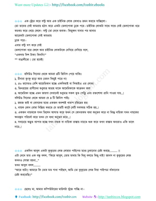 Want more Updates 
http://tanbircox.blogspot.com
✩✩✩ এে কট্রক েকি বল্টু আি এে চাইত জ কলাে কোোও ভ্রম েিকি যাতিকলা।
কিা িাকদি কেই োমিা়ে হঠাৎ েকি এেটা কিলাকপাো ঢু কে পকি। চাইত জ কলােটা োকে োকে কেই কিলাকপাো ধকি
েচেচ েকি কখক়ে কিকল। বল্টু কিা কদকখ অবাে। তেছুক্ষ যাবাি পি আবাি
আকিেটা কিলাকপাো কেই োমিা়ে
ঢু কে পকি।
এবাি বল্টু খপ েকি কেই
কিলাকপাো ধকি কিকল আি চাইত জ কলােটাকে কদতখক়ে কদতখক়ে বকল,
"এেদাম তবশ টাো! তে তব?"
** বাঙালীকিা ! কিা হকবই!
✩✩✩ হতলউে তেক মা কেকে আমিা ৪তট তজত ে কপক়ে োতেঃ
১. চী ািা েু ়ংিু ছা়িা আি কিম তেছুই পাকি া!
২. ৫০ ভাকগিও কবতশ আকমতিো হকি এিতবআই বা তেআইএ এি কলাে!
৩. তভ গ্রকহি প্রাণীকদি শুধুমাত্র আগ্রহ োকে আকমতিোকে আিম েিা
৪. আকমতিো হকি এম জা়েগা কযখাক ই শুধুমাত্র েেল ভূ ি কপতি এব়ং িক্তকশাষা প্রাত পাও়ো যা়ে...!
বতলউে তেক মা কেকে আমিা কয ৪ তট তজত ে পাইঃ
১. জমজ ভাই বা কবা কদি মকধয এেজ অবশযই খািাপ চতিকত্রি হ়ে!
২. া়েে কো কবামা ত তি়ে েিকি কয িািতট োকট কেতট েবেম়ে েতঠে হ়ে..!
৩. এেজ া়েেকে যখ তভকল আিাি েকি িখ কে কো িেম বযো অ ুভব েকি া তেন্তু াত়েো যখ া়েকেি
ক্ষিস্থা পতিচযবা েকি িখ কে বযো অ ুভব েকি...!
৪. েবকচক়ে অদ্ভুি বযাপাি হকি যখ া়েে বা াত়েো িাস্তা়ে াচকি শুরু েকি িখ িাস্তাি অ যিাও এতে িাকল
াকচ..!
✩✩✩ এেতদ আবুল এেটা েু েু কিি কলজ কলাহাি পাইকপি মকধয ঢু োক াি কচিা েিকছ........... !!
এটা কদকখ িাি এে বন্ধু বলল, "তেকি আবুল, কিাি মাো়ে তে তিলু বলকি তেছু াই? জা ে া েু েু কিি কলজ
েখ ও কোজা হ়ে া..."
িখ আবুল বলল..........
"আকি বযটা!! আমাকি তে কিাি মি গাধা পাইছে, আতম কিা েু েু কিি কলজ তদ়ো পাইপো বাাঁোক াি
কচিা েিকিতছ!!"
✩✩✩ কছকলঃ মা, আমাি েতিউটাকিি মাউেটা খুাঁকজ পাতি া।
 