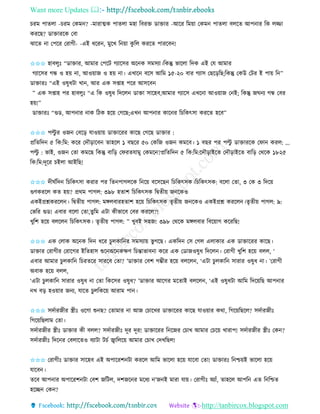 Want more Updates 
http://tanbircox.blogspot.com
চিম পািলা -চিম কেম ? -মািাত্মে পািলা মহা তবিক্ত োক্তাি -আকি তম়ো কেম পািলা বলকি আপ াি তে লিা
েিকছ? োক্তািকে কবা
ঝাকি া কপকি কিাগী- -এই ধকি , মুকখ ত ়ো েু তল েিকি পািকব !
✩✩✩ হাবলুঃ “োক্তাি, আমাি কপকট গযাকেি অক ে েমেযা।তেন্তু ভাকলা তদে এই কয আমাি
গযাকেি গন্ধ ও হ়ে া, আও়োজ ও হ়ে া। এখাক বকে আতম ১৫-২০ বাি গযাে কছক়িতছ;তেন্তু কেউ কটি ই পা়ে ত ”
োক্তািঃ “এই ওষুধটা খা , আি এে েিাহ পকি আেকব
” এে েিাহ পি হাবলুঃ “এ তে ওষুধ তদকল োক্তা োকহব,আমাি গযাকে এখক া আও়োজ ক ই; তেন্তু জি য গন্ধ কবি
হ়ে!”
োক্তািঃ “গুে, আপ াি াে তঠে হক়ে কগকছ;এখ আপ াি োক ি তচতেৎো েিকি হকব”
✩✩✩ পল্টু ি ওজ কবক়ি যাও়ো়ে োক্তাকিি োকছ কগকছ োক্তাি :
প্রতিতদ ৫ তে:তম: েকি কদৌ়িাকব িাহকল ১ বছকি ৫০ কেতজ ওজ েমকব। ১ বছি পি পল্টু োক্তািকে কিা েিল: ...
পল্টু : ভাই, ওজ কিা েমকছ তেন্তু বাত়ি কিিিযামু কেমক ?প্রতিতদ ৫ তে:তম:কদৌ়িাইকি কদৌ়িাইকি বাত়ি কেকে ১৮২৫
তে:তম:দূকি চইলা আইতছ!
✩✩✩ দীিবতদ তচতেৎো েিাি পি তি পাগলকে ত ক়ে বকেকছ তচতেৎেে।তচতেৎেে: বকলা কিা, ৩ কে ৩ তদক়ে
গুণেিকল েি হ়ে? প্রেম পাগল: ৩৯৮ হিাশ তচতেৎেে তিিী়ে জ কেও
এেইপ্রশ্নেিকল । তিিী়ে পাগল: মেলবািহিাশ হক়ে তচতেৎেে িৃিী়ে জ কেও এেইপ্রশ্ন েিকল ।িৃিী়ে পাগল: ৯:
কভতি গুে! এবাি বকলা কিা,িুতম এটা েীভাকব কবি েিকল?!
খুতশ হক়ে বলকল তচতেৎেে। িৃিী়ে পাগল: ” খুবই েহজ! ৩৯৮ কেকে মেলবাি তবক়োগ েকিতছ!
✩✩✩ এে কলাে অক ে তদ ধকি চুলোত ি েমেযা়ে ভু গকছ। এেতদ কে কগল এলাোি এে োক্তাকিি োকছ।
োক্তাি কিাগীি কিাকগি ইতিহাে শুক অক েক্ষণ তচন্তাভাব া েকি এে কোজওষুধ তদকল । কিাগী খুতশ হক়ে বলল, ‘
এবাি আমাি চুলোত তচিিকি োিকব কিা? ’োক্তাি কবশ গম্ভীি হক়ে বলকল , ‘এটা চুলোত োিাি ওষুধ া। ’কিাগী
অবাে হক়ে বলল,
‘এটা চুলোত োিাি ওষুধ া কিা তেকেি ওষুধ? ’োক্তাি আকগি মকিাই বলকল , ‘এই ওষুধটা আতম তদক়েতছ আপ াি
খ ব়ি হও়োি জ য, যাকি চুলতেক়ে আিাম পা ।
✩✩✩ েদবািজীি স্ত্রীঃ ওকগা শু ছ? কিামাি া আজ কচাকখি োক্তাকিি োকছ যাও়োি েো, তগক়েতছকল? েদবািজীঃ
তগক়েতছলাম কিা।
েদবািজীি স্ত্রীঃ োক্তাি েী বলল? েদবািজীঃ দূি দূি! োক্তাকিি ত কজি কচাখ আমাি কচক়ে খািাপ! েদবািজীি স্ত্রীঃ কে ?
েদবািজীঃ তদক ি কবলাকিও বযাটা টচব জ্বাতলক়ে আমাি কচাখ কদখতছল!
✩✩✩ কিাগীঃ োক্তাি োকহব এই অপাকিশ টা েিকল আতম ভাকলা হক়ে যাকবা কিা! োক্তািঃ ত শ্চ়েই ভাকলা হক়ে
যাকব ।
িকব আপ াি অপাকিশ টা কবশ জতটল, দশজক ি মকধয ’জ ই মািা যা়ে। কিাগীঃ অযাাঁ, িাহকল আপত এি ত তশ্চি
হকি কে ?
 