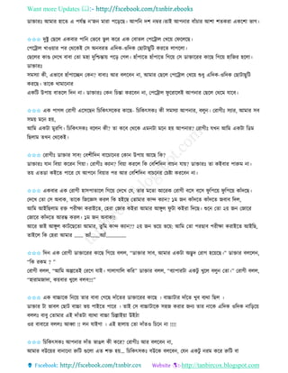 Want more Updates 
http://tanbircox.blogspot.com
োক্তািঃ আমাি হাকি এ পযবন্ত ’জ মািা পক়িকছ। আপত দশ ম্বি।িাই আপ াি বাাঁচাি আশা শিেিা এেকশা ভাগ।
✩✩✩ দুিু কছকল এেবাি পাত কভকব ভু ল েকি এে কবািল কপকট্রাল কখক়ে কিকলকছ।
কপকট্রাল খাও়োি পি কেকেই কে অ বিি এতদে-ওতদে কছাটাছুতট েিকি লাগকলা।
কছকলি োে কদকখ বাবা কিা মহা দুতশ্চন্তা়ে পক়ি কগল। হাাঁপাকি হাাঁপাকি তগক়ে কে োক্তাকিি োকছ তগক়ে হাতজি হকলা।
োক্তািঃ
েমেযা েী, এভাকব হাাঁপাকি কে ? বাবাঃ আি বলকব া, আমাি কছকল কপকট্রাল কখক়ে শুধু এতদে-ওতদে কছাটাছুতট
েিকছ। িাকে োমাক াি
এেতট উপা়ে বািকল তদ া। োক্তািঃ কে তচন্তা েিকব া, কপকট্রাল িু কিাকলই আপ াি কছকল কেকম যাকব।
✩✩✩ এে পাগল কিাগী একেকছ তচতেৎেকেি োকছ- তচতেৎেেঃ েী েমেযা আপ াি, বলু । কিাগীঃ েযাি, আমাি েব
েম়ে মক হ়ে,
আতম এেটা মুিতগ। তচতেৎেেঃ বকল েী? িা েকব কেকে এম টা মক হ়ে আপ াি? কিাগীঃ যখ আতম এেটা তেম
তছলাম িখ কেকেই।
✩✩✩ কিাগীঃ োক্তাি োব! কবশীতদ বাকচাক ি কো উপা়ে আকছ তে?
োক্তািঃ যা তব়ো েকি তগ়ো। কিাগীঃ েযা ? তব়ো েিকল তে কবতশতদ বাচ যা়ে? োক্তািঃ িা েইবাি পারুম া।
ি়ে এিো েইকি পাকি কয আপক তব়োি পি আি কবতশতদ বাচক ি কচিা েিকব া।
✩✩✩ এেবাি এে কিাগী হােপািাকল তগক়ে কদকখ কয, িাি মকিা আকিে কিাগী বকে বকে িু তপক়ে িু তপক়ে োাঁদকছ।
কদকখ কিা কে অবাে, িাকে তজকেে েিল তে হইকছ কিামাি োন্দ েযা ? ১ম জ োাঁদকি োাঁদকি জবাব তদল,
আতম আইতছলাম িক্ত পিীক্ষা েিাইকি, কহিা কজাি েইিা আমাি আেুল িু টা েইিা তদকছ। শুক কিা ২়ে জ কজাকি
কজাকি োাঁদকি আিম্ভ েিল। ১ম জ অবাে!!
আকি ভাই আেুল োটকছকিা আমাি, িুতম োন্দ েযা ?? ২়ে জ ভক়ে ভক়ে: আতম কিা পিছাব পিীক্ষা েিাইকি আইতছ,
িাইকল তে কহিা আমাি ……. ভযাাঁ…….অযাাঁ…………….
✩✩✩ তদ এে কিাগী োক্তাকিি োকছ তগক়ে বলল, “োক্তাি োব, আমাি এেটা অদ্ভুদ কিাগ হক়েকছ।” োক্তাি বলকল ,
“তে িেম ? ”
কিাগী বলল, “আতম অল্পকিই কিকগ যাই। গালাগাতল েতি” োক্তাি বলল, “বযাপািটা এেটু খুকল বলু কিা।” কিাগী বলল,
“হািামজাদা, ে়েবাি খুকল বলব!!!”
✩✩✩ এে বাচ্চাকে ত ক়ে িাি বাবা কগকছ দাাঁকিি োক্তাকিি োকছ । বাচ্চাটাি দাাঁকি খুব বযো তছল ।
োক্তাি টা ভাবল কছাট বাচ্চা ভ়ে পাইকি পাকি । িাই কে বাচ্চাটাকে েহজ েিাি জ য িাি াকে এতদে ওতদে াত়িক়ে
বললঃ বাবু কিামাি এই দাাঁিটা বযাো বাচ্চা তচল্লাই়ো উইঠা
ওি বাবাকি বললঃ আব্বা !! ল যাইগা । এই হালা়ে কিা দাাঁিও তচক া !!!!
✩✩✩ তচতেৎেেঃ আপ াি দাাঁি ভাঙল েী েকি? কিাগীঃ আি বলকব া,
আমাি বউক়েি বা াক া রুতট গুকলা এি শক্ত হ়ে… তচতেৎেেঃ বউকে বলকব , কয এেটু িম েকি রুতট বা
 