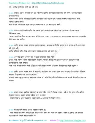 Want more Updates 
http://tanbircox.blogspot.com
া়ে। কিাগীঃ বকলতছলাম বকলই কিা এই দশা!
✩✩✩ োক্তািঃ ও়োে! আপ াি মুকখ কিা তবশ্রী গন্ধ!! কিাগীঃ হযাাঁ আকগি োক্তািিাও িাই বলল। োক্তািঃ আকগি
োক্তািিা মাক ?
আকগা েিজ োক্তাি কদতখক়েকছ ? কিাগীঃ িা ধকি েজ খাক ে হকব। োক্তািঃ আশ্চযব! িাহকল আমাি োকছ
একেকছ কে ? কিাগীঃ
আতম আেকল ঢাো শহকি বাকজ োক্তাকিি ে়ংখযা েি িা কবি েিাি কচিা েিতছ।
✩✩✩ এে মাক়িা়ো়িী কিাগী কেতেকস্টি কচম্বাকি ঢু কেই পকেকট হাি ঢু তেক়ে টাো কবি েকি। দাাঁকিি োক্তাি
তব ীিভাকব বকল ,
“আকে, আকগ টাো তদকি হকব া। আকগ দাাঁিটা কিালা কহাে!” -” া কেজ য ়ে, আমাকে অো েিাি আকগ পকেকটি
টাো গুকলা গুক িাখতছ।”
✩✩✩ কিাগীঃ োক্তাি োকহব, আমাকে েু েু কি োমক়িকছ। োক্তািঃ আপত তে জাক া কয আমাি কিাগী কদখাি েম়ে
৪টা কেকে ৮টা।
কিাগীঃ আতমকিা জাত । তেন্তু ওই হিিা়িা েু েু কি কিা আি ওটা জাক া।
✩✩✩ এে বুক়িা কলাে এেতদ হাি পা কভকে োক্তাকিি োকছ কগকলা।
োক্তাি েমস্ত পিীক্ষা ত িীক্ষা েকি তজকেে েিকল , “আপত েীভাকব গাছ কেকে প়িকল ?” বুক়িা কলাে িাি
কছকলকমক়েকদি কেকে বলকল ,
“এই কিািা আবাি আমাকে গাকছ উতঠক়ে কদ। আতম োক্তাি োকহব কে কদখাই েীভাকব গাছ কেকে প়িলাম।”
✩✩✩ কিাগীঃ োক্তাি োকহব, আতম তে ভাল হব? শুক তছলাম এে োক্তাি কিাগ ধিকি া কপকি ত উকমাত ়োি তচতেৎো
েিকল , তেন্তু কিাগী মািা কগল টাইিক়েকে।
োক্তািঃ ওেব হািুক়ি োক্তাকিি েো আি বলকব া। আতম ত উকমাত ়োি তচতেৎো েিকল আপত ত উকমাত ়োকিই মাি
যাকব ।
✩✩✩ োক্তাি োকহব: (জন ে মতহলাকে) আপহাি স্বামীি পুকিাপুতি তবশ্রাম দিোি। এই কয ত িুকমি বত়ি। মতহলা
তজকেে েিকল ঃ এগুকলা আমাি স্বামীকে েখ খাও়োব?
োক্তাি োকহবঃ ওকে খাও়োক াি দিোি ক ই। এগুকলা আপত ত কজই খাকব ।
✩✩✩ মতহলাঃ আতম আমাি োক্তাি োকহবকে বকলতছ কয,
আজ েন্ধযা়ে তিত যখ আমাকে কচে আপ েিকব িখ কয োকে ােব োকে । মতহলা ২: কে ? এে কচম্বাকিি
িকি োক্তািকে তবশ্বাে েিকি পািতছে া?
 