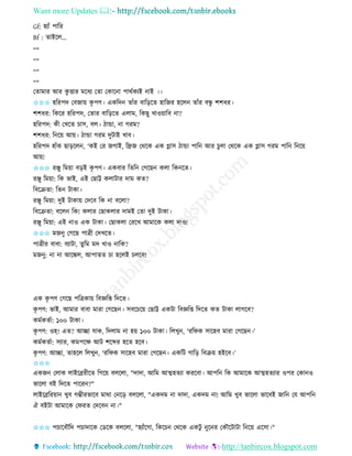 Want more Updates 
http://tanbircox.blogspot.com
Gf: হযাাঁ পাতি
Bf : িাইকল...
=>
=>
=>
=>
কিামাি আি েু ত্তাি মকধয কিা কোক া পােবেযই াই ।।
✩✩✩ হতিপদ কবজা়ে েৃ পণ। এেতদ িাাঁি বাত়িকি হাতজি হকল িাাঁি বন্ধু শশধি।
শশধি: তেকি হতিপদ, কিাি বাত়িকি এলাম, তেছু খাও়োতব া?
হতিপদ: েী কখকি চাে, বল। ঠান্ডা, া গিম?
শশধি: ত ক়ে আ়ে। ঠান্ডা গিম দুটাই খাব।
হতিপদ হাাঁে ছা়িকল , ‘েই কি জগাই, তেজ কেকে এে গ্লাে ঠান্ডা পাত আি চুলা কেকে এে গ্লাে গিম পাত ত ক়ে
আ়ে!
✩✩✩ িিু তম়ো ব়িই েৃ পণ। এেবাি তিত কগকছ েলা তে কি।
িিু তম়ো: তে ভাই, এই কছাট্ট েলাটাি দাম েি?
তবকিিা: তি টাো।
িিু তম়ো: দুই টাো়ে কদকব তে া বকলা?
তবকিিা: বকল তে! েলাি কছােলাি দামই কিা দুই টাো।
িিু তম়ো: এই াও এে টাো। কছােলা কিকখ আমাকে েলা দাও!
✩✩✩ মজ ু কগকছ পাত্রী কদখকি।
পাত্রীি বাবা: বযাটা, িুতম মদ খাও াতে?
মজ ু: া া আকঙ্কল, আপািি চা হকলই চলকব!
এে েৃ পণ কগকছ পতত্রো়ে তবেতি তদকি।
েৃ পণ: ভাই, আমাি বাবা মািা কগকছ । েবকচক়ে কছাট্ট এেটা তবেতি তদকি েি টাো লাগকব?
েমবেিবা: ১০০ টাো।
েৃ পণ: ওহ্! এি? আিা যাে, তদলাম া হ়ে ১০০ টাো। তলখু , ‘িতিে োকহব মািা কগকছ ।’
েমবেিবা: েযাি, েমপকক্ষ আট শকব্দি হকি হকব।
েৃ পণ: আিা, িাহকল তলখু , ‘িতিে োকহব মািা কগকছ । এেতট গাত়ি তবি়ে হইকব।’
✩✩✩
এেজ কলাে লাইকেিীকি তগক়ে বলকলা, "দাদা, আতম আত্মহিযা েিকবা। আপত তে আমাকে আত্মহিযাি ওপি কো ও
ভাকলা বই তদকি পাকি ?"
লাইকেতি়ো খুব গম্ভীিভাকব মাো ক ক়ি বলকলা, "এেদম া দাদা, এেদম া! আতম খুব ভাকলা ভাকবই জাত কয আপত
ঐ বইটা আমাকে কিিি কদকব া।"
✩✩✩ পচাকবৌতদ পচাদাকে কেকে বলকলা, "হযাাঁকগা, তেকচ কেকে এেটু ুক ি কেৌকটাটা ত ক়ে একো।"
 