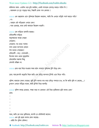 Want more Updates 
http://tanbircox.blogspot.com
অতিোি বলল- এিতদ ধকি চুতি েিতছে, এেটা শাগকিদ কযাগা়ি েিকি পাতিে ত ?
: আজোল কয যুগ পক়িকছ েযাি, তবশ্বােী কলাে পাব কোো়ে ?
✩✩✩ এে ভদ্রকলাে একে পুতলশকে তজকেে েিকল , ‘আতম তে এখাক গাত়িটা পােব েিকি পাতি?’
: া।
: িাহকল এই গাত়িগুকলা এখাক কে ?
: যািা কিকখকছ, িািা কেউ আমাকে তজকেে েকিত ।
✩✩✩ এে বাত়িকি োোতি হক়েকছ।
প্রতিকবশীি বাত়িকি
অ ুেন্ধাক ি োকজ কগকছ
কগাক়েন্দা।
কগাক়েন্দা: গি িাকি পাকশি
বাো কেকে আপ ািা কোক া
শব্দ শু কি কপক়েকছ ?
প্রতিকবশী : াহ্ ! কগালাগুতল ,
তচৎোি আি ওকদি েু েু িটাি
কচাঁচাকমতচি যন্ত্রণা়ে তেছু
কশা াই যাতিল া!
✩✩✩ কচাি ধকি ত ক়ে যাও়োি েম়ে হঠাৎ বািাকে পুতলকশি টু তপ উক়ি কগল।
কচাি: েযাি,আপত অ ুমতি তদকল আতম এে কদৌক়ি আপ াি টু তপটা এক তদকি পাতি।
পুতলশ: আমাকে কবাো কপক়েছ? িুতম টু তপ আ াি াম েকি কদৌক়ি পালাকি চাও, িা তে আতম বুতঝ া কভকবছ.....?
চু পচাপ এখাক দাাঁত়িক়ে োকো, আতম টু তপটা ত ক়ে আেতছ!
✩✩✩ পুতলশ বলকছ কচািকে, ‘লিা েকি া কিামাি? এই ত ক়ে িৃিী়েবাি িুতম ো া়ে একল!’
কচাি:
।
।
।
।
।
।
েযাি, আতম কিা মাত্র িৃিী়েবাি, আপত কয প্রতিতদ ই আকে !
✩✩✩ এে দুি কছকল ো া়ে কিা েকিকছ।
- এইটা তে পুতলশ কস্টশ ?
 