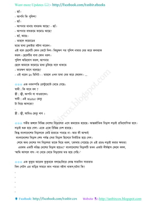 Want more Updates 
http://tanbircox.blogspot.com
- হযাাঁ।
- আপত তে পুতলশ?
- হযাাঁ।
- আপ াি ো া়ে বােরুম আকছ? - হযাাঁ।
- আপ াি বােরুকম েকমাে আকছ?
- হযাাঁ, আকছ।
- িাহকল েকমাকেি
মকধয মাো ঢু োই়ো বইো োকে ।
এই বকল কছকলতট কিা কেকট তদল। তেছুক্ষণ পি পুতলশ াম্বাি কবি েকি েলবযাে
েিল। কছকলতটি বাবা কিা ধিল।
পুতলশ অতভকযাগ েিল, আপ াি
কছকল আমাকে েকমাকে মাো ঢু তেক়ে বকে োেকি
- েিক্ষণ আকগ বকলকছ?
- এই ধকি ১০ তমত ট। - িাহকল এখ মাো কবি েকি কিকল । ...
✩✩✩ এে বদিতি কিস্টু কিকে কখকি কগকছ৷
স্বামী : তে খাকব বল ?
স্ত্রী : জ্বী, আপত যা খাও়োকব ৷
স্বামী : এই Waiter কম ুয
টা ত ক়ে আেকিা?
.
স্ত্রী : জ্বী, আতমও কম ুয খাব ৷
✩✩✩ গভীি জেকল তবতভন্ন কদকশি তব়িাকলিা একে জমাক়েি হক়েকছ। আন্তজবাতিে তব়িাল ল়িাই প্রতিকযাতগিা হকব।
ল়িাই শুরু হক়ে কগল। একে একে তবতভন্ন কদশ হািকছ।
তেন্তু বা়ংলাকদকশি তব়িালকে কেউ হািাকি পািকছ া। আি েী আশ্চযব!
বা়ংলাকদকশি তব়িাল কশষ পযবন্ত কেিা তব়িাল তহকেকব ত ববাতচি হক়ে কগল।
কশকষ অ য কদকশি েব তব়িালিা িাকে তিকি ধিল, ‘কোো়ে কপক়েকছ কে এই প্রচে ল়িাই েিাি ক্ষমিা!
এিেম এেতট দতিদ্র কদকশি তব়িাল হক়েও?’ বা়ংলাকদকশি তব়িালতট িখ এেটা দীিবশ্বাে কিকল বলল,
‘আতম আেকল বাি। া কখকি কখকি তব়িাকলি মি হক়ে কগতছ।’
✩✩✩ এে েু েু ি আকিে েু েু িকে বলকছঃতেকি কদাস্ত োিাতদ োিািাি
তবল কগটে এি বাত়িি োমক ো পা়েিা বইো োেে,িট া তে?
.
.
.
.
.
 