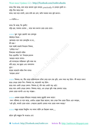 Want more Updates 
http://tanbircox.blogspot.com
মামাঃ তঠে আকছ, োল িাকি জা ালা খুকল িাখকবা, practically া কদখকল বুঝতব া।
বল্টু ঃ তঠে আকছ মামা
মামাঃ িকব মক িাখতব, কিাি মাতম হল কদশ, আতম েিোি আি িুই জ গ ।
===পিতদ ===
মামাঃ তে ভাকে, তে বুঝতল?
বল্টু ঃ হম, েিোি কদকশি ... মাকি আি জ গ কচক়ে কচক়ে কদকখ।
✩✩✩ িু ল প়িু ়ো কছকলটা িাি কিেবুে
স্টযাটাকে তলখল -
‘ক্লােরুকম বকে বকে কিেবুতে়ং হা হা…
েী মজা।’
েকে েকেই েকমে তলখকল তশক্ষে,
"কবতিক়ে যাও'"
তশক্ষকেি েকমকে লাইে
তদক়ে কছকলতটি "মা" তলখকল ,আ ন্দ
‘আজকে আকো বাো়ে।
এই অপিাকধি শাতস্তস্বরূপ িুতম আজ িি
ঝাাঁট কদকব, িি মুছকব এব়ং োলাবাে
ধুকব।’
মাক়েি েকমকে লাইে তদল বাোি
"োকজি কলাে"
✩✩✩ তশক্ষেঃ ধি, িীি কেকে মাইলখাক ে ক ৌো কবক়ে চকল কগছ িু তম, এম েম়ে ঝ়ি উঠল। েী েিকব িখ ?
ছাত্রঃ ক াঙি কিকল তদব। তশক্ষেঃ ধি, আকিেটা ঝ়ি উঠল।
ছাত্রঃ আি এেটা ক াঙি কিলব। তশক্ষেঃ হাঁ, যতদ আি এেটা ঝ়ি ওকঠ?
ছাত্রঃ আি এেটা ক াঙি কিলব। তশক্ষেঃ আকি, এি ক াঙি িুতম পাি কোো়ে? ছাত্রঃ
কযখা কেকে আপত এি ঝ়ি পাকি ।
✩✩✩ এেজ ছাকত্রি জীবক ি েবকচক়ে মজাি মুহূিবটা েখ আকে?
যখ পিীক্ষা়ে কে বকে আকছ, এেটাও প্রকশ্নি উত্তি জাক া, আি কপছ তদে কেকে তটচাি একে বলকছ ,
"এই িুতম, খািাটা কঢকে িাকখা। কপছক ি কছকলটা কিামাি খািা কেকে েল েিকছ!"
✩✩✩ লাল্লুি জকন্মি তেছুতদ পি লাদা বউতদ কে তজকেে েিল......
হযাাঁকগা িু তম লাল্লুকে তে খাও়োও কগা?
 