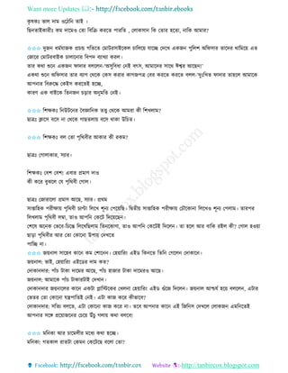 Want more Updates 
http://tanbircox.blogspot.com
েৃ ষেঃ ভাল দাম ওকঠত িাই ।
তছ িাইোিীঃ েম দাকমও কিা তবতি েিকি পািতি , কলােো তে কিাি হকিা, াতে আমাি?
✩✩✩ দুজ ধমবযাজে প্রচন্ড গতিকি কমাটিোইকেল চাতলক়ে যাকি কদকখ এেজ পুতলশ অতিোি িাকদি োতমক়ে এি
কজাকি কমাটিবাইে চালাক াি তবপদ বযাখযা েিল।
িাি েো শুক এেজ িাদাি বলকল -‘অেুতবধা ক ই বৎে, আমাকদি োকে ঈশ্বি আকছ !’
এেো শুক অতিোি িাি বযাগ কেকে কেে েিাি োগজপত্র কবি েিকি েিকি বলল-‘দুঃতখি িাদাি িাহকল আমাকে
আপ াি তবরুকদ্ধ কেইে েিকিই হকি,
োিণ এে বাইকে তি জ চ়িাি অ ুমতি ক ই।
✩✩✩ তশক্ষেঃ ত উটক ি কবোত ে িত্ত্ব কেকে আমিা েী তশখলাম?
ছাত্রঃ ক্লাকে বকে া কেকে গাছিলা়ে বকে োো উতচি।
✩✩✩ তশক্ষেঃ বল কিা পৃতেবীি আোি েী িেম?
ছাত্রঃ কগালাোি, েযাি।
তশক্ষেঃ কবশ কবশ! এবাি প্রমাণ দাও
েী েকি বুঝকল কয পৃতেবী কগাল।
ছাত্রঃ কজািাকলা প্রমাণ আকছ, েযাি। প্রেম
োিাতহে পিীক্ষা়ে পৃতেবী চযপ্টা তলকখ শূ য কপক়েতছ। তিিী়ে োিাতহে পিীক্ষা়ে কচৌকো া তলকখও শূ য কপলাম। িািপি
তলখলাম পৃতেবী লম্বা, িাও আপত কেকট তদক়েকছ ।
কশকষ অক ে কভকব-তচকন্ত তলকখতছলাম তি কোণা, িাও আপত কেকটই তদকল । িা হকল আি বাতে িইল েী? কগাল হও়ো
ছা়িা পৃতেবীি আি কিা কোক া উপা়ে কদখকি
পাতি া।
✩✩✩ জ়ে াল োকহব োক েম কশাক । কহ়োতি়ং এইে তে কি তিত কগকল কদাোক ।
জ়ে াল: ভাই, কহ়োতি়ং এইকেি দাম েি?
কদাো দাি: পাাঁচ টাো দাকমি আকছ, পাাঁচ হাজাি টাো দাকমিও আকছ।
জ়ে াল: আমাকে পাাঁচ টাোিটাই কদখা ।
কদাো দাি জ়ে াকলি োক এেটা োতস্টকেি কখল া কহ়োতি়ং এইে গুাঁকজ তদকল । জ়ে াল আশ্চযব হক়ে বলকল , এটাি
কভিি কিা কোক া যন্ত্রপাতিই ক ই। এটা োজ েকি েীভাকব?
কদাো দাি: েতিয বলকি, এটা কোক া োজ েকি া। িকব আপ াি োক এই তজত ে কদখকল কলােজ এমত কিই
আপ াি েকে প্রক়োজক ি কচক়ে উাঁচু গলা়ে েো বলকব!
✩✩✩ মত ো আি চাকমলীি মকধয েো হকি।
মত ো: গিোল িািটা কেম কেকটকছ বকলা কিা?
 