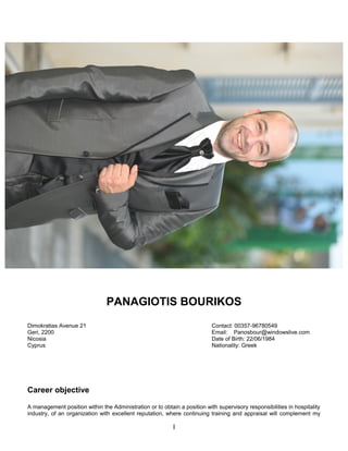 PANAGIOTIS BOURIKOS
Dimokratias Avenue 21 Contact: 00357-96780549
Geri, 2200 Email: Panosbour@windowslive.com
Nicosia Date of Birth: 22/06/1984
Cyprus Nationality: Greek
Career objective
A management position within the Administration or to obtain a position with supervisory responsibilities in hospitality
industry, of an organization with excellent reputation, where continuing training and appraisal will complement my
I
 