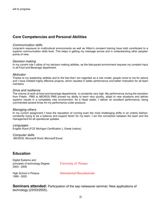 will to progress.
Core Competencies and Personal Abilities
Communication skills
Long-term exposure to multicultural environments as well as Hilton’s constant training have both contributed to a
superior communication skills level. This helps in getting my message across and in understanding other peoples’
points of view.
Decision making
In my current role I utilize of my decision making abilities, as the fast-paced environment requires my constant input
in all Food and Beverage department.
Motivator
Thanks to my leadership abilities and to the fact that I am regarded as a role model, people come to me for advice
and I have initiated highly effective projects, which resulted in better performance and better motivation for all team
members.
Drive and resilience
The volume of work at food and beverage departments is constantly very high. My performance during the transition
from Fidelio PMS to MICROS PMS proved my ability to learn very quickly, adapt to new situations and deliver
superior results in a completely new environment. As a Head waiter, I deliver an excellent performance, being
commended several times for my performance under pressure.
Managing others
In my current assignment I have the reputation of running even the most challenging shifts in an orderly fashion,
constantly trying to be a balance and support factor for my team. I am the connection between the team and the
management for all operational updates.
Languages
English fluent (FCE Michigan Certification ), Greek (native).
Computer skills
MICROS, Microsoft Word, Microsoft Excel.
Education
Digital Systems and
principles of technology Degree University of Pireaus
2003 - 2009
High School in Pireaus International Baccalaureate
1999 - 2002
Seminars attended: Participation of the sap netweaver seminar: New applications of
technology (23/03/2005).
II
 