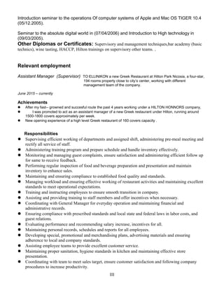 Introduction seminar to the operations Of computer systems of Apple and Mac OS TIGER 10.4
(05/12.2005).
Seminar to the absolute digital world in (07/04/2006) and Introduction to High technology in
(09/03/2005).
Other Diplomas or Certificates: Supervisory and management techniques,bar academy (basic
technics), wine tasting, HACCP, Hilton trainings on supervisory other teams. .
Relevant employment
Assistant Manager (Supervisor) TO ELLINIKON a new Greek Restaurant at Hilton Park Nicosia, a four-star,
194 rooms property close to city’s center, working with different
management team of the company.
June 2015 – currently
Achievements
 After my fast-- growned and succesful route the past 4 years working under a HILTON HONNORS company,
 I was promoted to act as an assistant manager of a new Greek restaurant under Hilton, running around
1500-1800 covers approximately per week.
 New opening experience of a high level Greek restaurant of 160 covers capacity .
Responsibilities
 Supervising efficient working of departments and assigned shift, administering pre-meal meeting and
rectify all service of staff.
 Administering training program and prepare schedule and handle inventory effectively.
 Monitoring and managing guest complaints, ensure satisfaction and administering efficient follow up
for same to receive feedback.
 Performing regular inspection of food and beverage preparation and presentation and maintain
inventory to enhance sales.
 Maintaining and ensuring compliance to established food quality and standards.
 Managing workload and ensuring effective working of restaurant activities and maintaining excellent
standards to meet operational expectations.
 Training and instructing employees to ensure smooth transition in company.
 Assisting and providing training to staff members and offer incentives when necessary.
 Coordinating with General Manager for everyday operation and maintaining financial and
administrative records.
 Ensuring compliance with prescribed standards and local state and federal laws in labor costs, and
guest relations.
 Evaluating performance and recommending salary increase, incentives for all.
 Maintaining personal records, schedules and reports for all employees.
 Developing special, promotional and merchandising plans, advertising materials and ensuring
adherence to local and company standards.
 Assisting employee teams to provide excellent customer service.
 Maintaining proper sanitation, hygiene standards in kitchen and maintaining effective store
presentation.
 Coordinating with team to meet sales target, ensure customer satisfaction and following company
procedures to increase productivity.
III
 