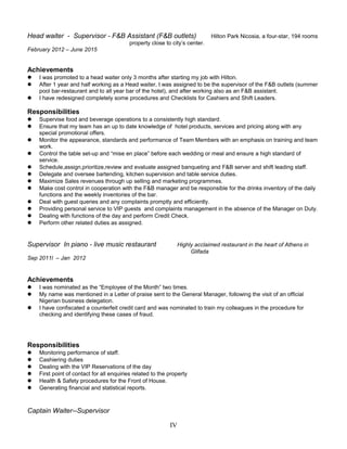 Head waiter - Supervisor - F&B Assistant (F&B outlets) Hilton Park Nicosia, a four-star, 194 rooms
property close to city’s center.
February 2012 – June 2015
Achievements
 I was promoted to a head waiter only 3 months after starting my job with Hilton.
 After 1 year and half working as a Head waiter, I was assigned to be the supervisor of the F&B outlets (summer
pool bar-restaurant and to all year bar of the hotel), and after working also as an F&B assistant.
 I have redesigned completely some procedures and Checklists for Cashiers and Shift Leaders.
Responsibilities
 Supervise food and beverage operations to a consistently high standard.
 Ensure that my team has an up to date knowledge of hotel products, services and pricing along with any
special promotional offers.
 Monitor the appearance, standards and performance of Team Members with an emphasis on training and team
work.
 Control the table set-up and “mise en place” before each wedding or meal and ensure a high standard of
service.
 Schedule,assign,prioritize,review and evaluate assigned banqueting and F&B server and shift leading staff.
 Delegate and oversee bartending, kitchen supervision and table service duties.
 Maximize Sales revenues through up selling and marketing programmes.
 Make cost control in cooperation with the F&B manager and be responsible for the drinks inventory of the daily
functions and the weekly inventories of the bar.
 Deal with guest queries and any complaints promptly and efficiently.
 Providing personal service to VIP guests and complaints management in the absence of the Manager on Duty.
 Dealing with functions of the day and perform Credit Check.
 Perform other related duties as assigned.
Supervisor In piano - live music restaurant Highly acclaimed restaurant in the heart of Athens in
Glifada
Sep 2011l – Jan 2012
Achievements
 I was nominated as the “Employee of the Month” two times.
 My name was mentioned in a Letter of praise sent to the General Manager, following the visit of an official
Nigerian business delegation.
 I have confiscated a counterfeit credit card and was nominated to train my colleagues in the procedure for
checking and identifying these cases of fraud.
Responsibilities
 Monitoring performance of staff.
 Cashiering duties
 Dealing with the VIP Reservations of the day
 First point of contact for all enquiries related to the property
 Health & Safety procedures for the Front of House.
 Generating financial and statistical reports.
Captain Waiter--Supervisor
IV
 