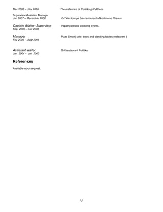 Dec 2008 – Nov 2010 The restaurant of Politiko grill Athens
Supervisor-Assistant Manager
Jan 2007 – December 2008 D-Tales lounge bar-restaurant Mikrolimano Pireaus.
Captain Waiter--Supervisor Papatheocharis wedding events.
Sep 2006 – Oct 2008
Manager Pizza Smart( take away and standing tables restaurant )
Fev 2005 – Augr 2006
Assistant waiter Grill restaurant Politiko
Jan 2004 – Jan 2005
References
Available upon request.
V
 