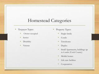 Homestead Categories
• Taxpayer Types:
• Owner occupied
• Senior
• Disability
• Veteran
• Property Types:
• Single family
• Condo
• Townhome
• Duplex
• Small Apartments, buildings up
to 6 units (Cook County)
• Mobile homes
• Life care facilities
• Cooperatives
 