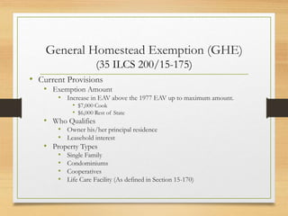 General Homestead Exemption (GHE)
(35 ILCS 200/15-175)
• Current Provisions
• Exemption Amount
• Increase in EAV above the 1977 EAV up to maximum amount.
• $7,000 Cook
• $6,000 Rest of State
• Who Qualifies
• Owner his/her principal residence
• Leasehold interest
• Property Types
• Single Family
• Condominiums
• Cooperatives
• Life Care Facility (As defined in Section 15-170)
 