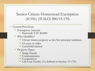 Senior Citizen Homestead Exemption
(SCHE) (35 ILCS 200/15-170)
• Current Provisions
• Exemption Amount
• Statewide EAV $5,000
• Who Qualifies?
Owner claims property as his/her principal residence
65 years or older
Leasehold interest
• Property Types
Single Family
Condominiums
Cooperatives
Life Care Facility (As defined in Section 15-170)
 