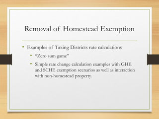 Removal of Homestead Exemption
• Examples of Taxing Districts rate calculations
• “Zero sum game”
• Simple rate change calculation examples with GHE
and SCHE exemption scenarios as well as interaction
with non-homestead property.
 