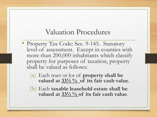 Valuation Procedures
• Property Tax Code: Sec. 9-145. Statutory
level of assessment. Except in counties with
more than 200,000 inhabitants which classify
property for purposes of taxation, property
shall be valued as follows:
(a) Each tract or lot of property shall be
valued at 33⅓ % of its fair cash value.
(b) Each taxable leasehold estate shall be
valued at 33⅓ % of its fair cash value.
 
