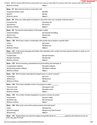 17/10/2015 IBPS PO Coaching | IBPS PO/Clerk coaching | Bank Clerk Coaching in Delhi | Bank PO Coaching in Delhi | SSC coaching in Delhi | IBPS online Test | …
http://www.bscacademy.com/BscStudent/BscStuPrintQuestionOfDay.aspx 10/66
5) None of these Ans.) 1
Ques. : 97   Main memory works in conjunction with
1) special function cards 2) RAM
3) CPU 4) Intel
5) All the above Ans.) 3
Ques. : 98   When you make graph and picture in document, then your computer holds the data in
1) resotore file 2) backup file
3) clipboard 4) memory
5) None of these Ans.) 4
Ques. : 99   The way the words appear on the page is called
1) text formatting 2) character formatting
3) point size 4) type face
5) None of these Ans.) 1
Ques. : 100   Which key is used in combination with another key to perform a specific task?
1) Esc 2) Control
3) Arrow 4) Space bar
5) None of these Ans.) 2
Ques. : 101   In the binary language each letter of the alphabet, each number and each special character is made up of a
unique combination of
1) eight bytes 2) eight kilobytes
3) eight characters 4) eight bits
5) None of these Ans.) 4
Ques. : 102   Word processing, spreadsheet and photo­editing are examples of
1) application software 2) system software
3) operating system software 4) platform software
5) None of these Ans.) 1
Ques. : 103   Which function calculates the largest value in a set of numbers?
1) Average 2) Count
3) Minimum 4) Maximum
5) None of these Ans.) 4
Ques. : 104   The human­readable version of a program is called ________.
1) source code 2) program code
3) human code 4) system code
5) None of these Ans.) 1
Ques. : 105   The number of pixels displayed on a screen is known as screen
1) resolution 2) colour depth
3) refresh rate 4) viewing size
5) None of these Ans.) 1
Ques. : 106   What is the name of the protocol used to eliminate loops?
1) ISL 2) Switching
3) Frame tagging 4) Spanning Tree Protocol
5) Scanning Ans.) 4
Ques. : 107   Digital photos and scanned images are typically stored as __________graphics with extensions such as
bmp, png, jpg, tif and gif.
***PDF BAZAAR***
 