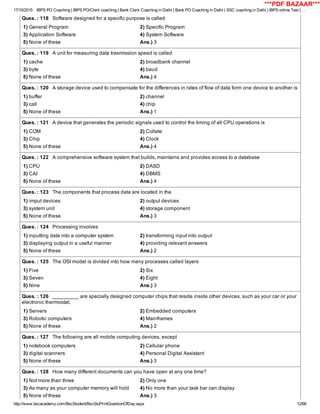 17/10/2015 IBPS PO Coaching | IBPS PO/Clerk coaching | Bank Clerk Coaching in Delhi | Bank PO Coaching in Delhi | SSC coaching in Delhi | IBPS online Test | …
http://www.bscacademy.com/BscStudent/BscStuPrintQuestionOfDay.aspx 12/66
Ques. : 118   Software designed for a specific purpose is called
1) General Program 2) Specific Program
3) Application Software 4) System Software
5) None of these Ans.) 3
Ques. : 119   A unit for measuring data trasmission speed is called
1) cache 2) broadbank channel
3) byte 4) baud
5) None of these Ans.) 4
Ques. : 120   A storage device used to compensate for the differences in rates of flow of data form one device to another is
1) buffer 2) channel
3) call 4) chip
5) None of these Ans.) 1
Ques. : 121   A device that generates the periodic signals used to control the timing of all CPU operations is
1) COM 2) Collate
3) Chip 4) Clock
5) None of these Ans.) 4
Ques. : 122   A comprehensive software system that builds, maintains and provides access to a database
1) CPU 2) DASD
3) CAI 4) DBMS
5) None of these Ans.) 4
Ques. : 123   The components that process data are located in the
1) imput devices 2) output devices
3) system unit 4) storage component
5) None of these Ans.) 3
Ques. : 124   Processing involves
1) inputting data into a computer system 2) transforming input into output
3) displaying output in a useful manner 4) providing relevant answers
5) None of these Ans.) 2
Ques. : 125   The OSI model is divided into how many processes called layers
1) Five 2) Six
3) Seven 4) Eight
5) Nine Ans.) 3
Ques. : 126   _________ are specially designed computer chips that reside inside other devices, such as your car or your
electronic thermostat.
1) Servers 2) Embedded computers
3) Robotic computers 4) Mainframes
5) None of these Ans.) 2
Ques. : 127   The following are all mobile computing devices, except
1) notebook computers 2) Cellular phone
3) digital scanners 4) Personal Digital Assistant
5) None of these Ans.) 3
Ques. : 128   How many different documents can you have open at any one time?
1) Not more than three 2) Only one
3) As many as your computer memory will hold 4) No more than your task bar can display
5) None of these Ans.) 3
***PDF BAZAAR***
 