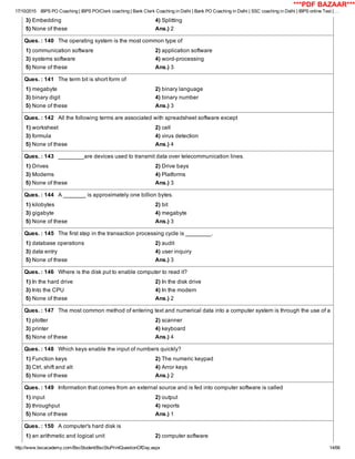 17/10/2015 IBPS PO Coaching | IBPS PO/Clerk coaching | Bank Clerk Coaching in Delhi | Bank PO Coaching in Delhi | SSC coaching in Delhi | IBPS online Test | …
http://www.bscacademy.com/BscStudent/BscStuPrintQuestionOfDay.aspx 14/66
3) Embedding 4) Splitting
5) None of these Ans.) 2
Ques. : 140   The operating system is the most common type of
1) communication software 2) application software
3) systems software 4) word­processing
5) None of these Ans.) 3
Ques. : 141   The term bit is short form of
1) megabyte 2) binary language
3) binary digit 4) binary number
5) None of these Ans.) 3
Ques. : 142   All the following terms are associated with spreadsheet software except
1) worksheet 2) cell
3) formula 4) virus detection
5) None of these Ans.) 4
Ques. : 143   ________are devices used to transmit data over telecommunication lines.
1) Drives 2) Drive bays
3) Modems 4) Platforms
5) None of these Ans.) 3
Ques. : 144   A _______ is approximately one billion bytes.
1) kilobytes 2) bit
3) gigabyte 4) megabyte
5) None of these Ans.) 3
Ques. : 145   The first step in the transaction processing cycle is ________.
1) database operations 2) audit
3) data entry 4) user inquiry
5) None of these Ans.) 3
Ques. : 146   Where is the disk put to enable computer to read it?
1) In the hard drive 2) In the disk drive
3) Into the CPU 4) In the modern
5) None of these Ans.) 2
Ques. : 147   The most common method of entering text and numerical data into a computer system is through the use of a
1) plotter 2) scanner
3) printer 4) keyboard
5) None of these Ans.) 4
Ques. : 148   Which keys enable the input of numbers quickly?
1) Function keys 2) The numeric keypad
3) Ctrl, shift and alt 4) Arror keys
5) None of these Ans.) 2
Ques. : 149   Information that comes from an external source and is fed into computer software is called
1) input 2) output
3) throughput 4) reports
5) None of these Ans.) 1
Ques. : 150   A computer's hard disk is
1) an arithmetic and logical unit 2) computer software
***PDF BAZAAR***
 